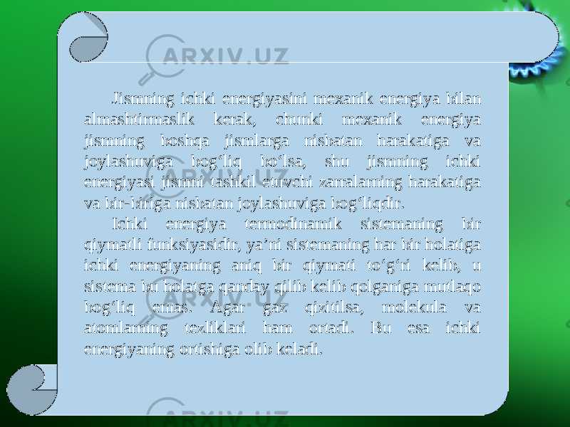 Jismning ichki energiyasini mexanik energiya bilan almashtirmaslik kerak, chunki mexanik energiya jismning boshqa jismlarga nisbatan harakatiga va joylashuviga bog‘liq bo‘lsa, shu jismning ichki energiyasi jismni tashkil etuvchi zarralarning harakatiga va bir-biriga nisbatan joylashuviga bog‘liqdir. Ichki energiya termodinamik sistemaning bir qiymatli funksiyasidir, ya’ni sistemaning har bir holatiga ichki energiyaning aniq bir qiymati to‘g‘ri kelib, u sistema bu holatga qanday qilib kelib qolganiga mutlaqo bog‘liq emas. Agar gaz qizitilsa, molekula va atomlarning tezliklari ham ortadi. Bu esa ichki energiyaning ortishiga olib keladi. 