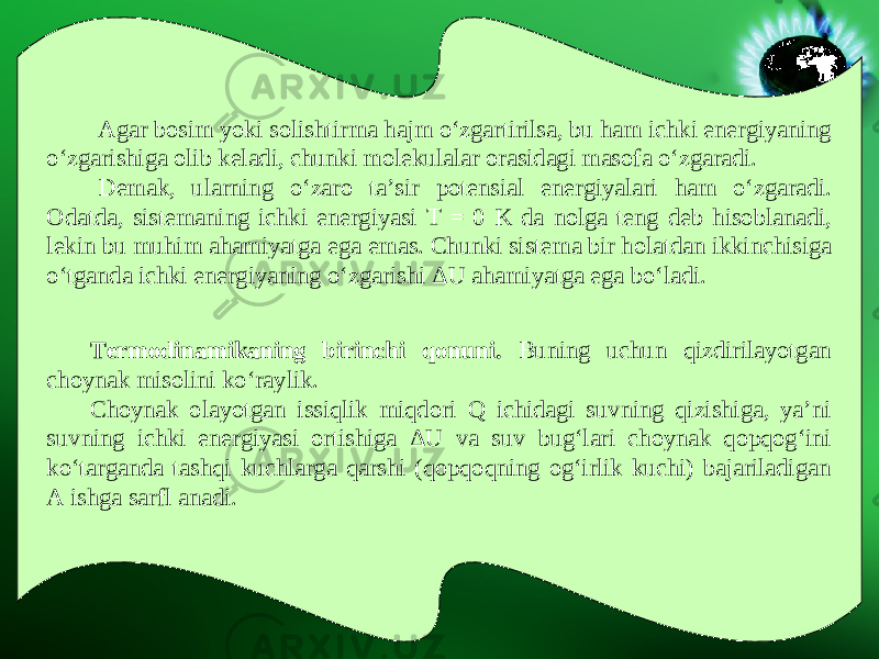 Agar bosim yoki solishtirma hajm o‘zgartirilsa, bu ham ichki energiyaning o‘zgarishiga olib keladi, chunki molekulalar orasidagi masofa o‘zgaradi. Demak, ularning o‘zaro ta’sir potensial energiyalari ham o‘zgaradi. Odatda, sistemaning ichki energiyasi T = 0 K da nolga teng deb hisoblanadi, lekin bu muhim ahamiyatga ega emas. Chunki sistema bir holatdan ikkinchisiga o‘tganda ichki energiyaning o‘zgarishi Δ U ahamiyatga ega bo‘ladi. Termodinamikaning birinchi qonuni. Buning uchun qizdirilayotgan choynak misolini ko‘raylik. Choynak olayotgan issiqlik miqdori Q ichidagi suvning qizishiga, ya’ni suvning ichki energiyasi ortishiga Δ U va suv bug‘lari choynak qopqog‘ini ko‘targanda tashqi kuchlarga qarshi (qopqoqning og‘irlik kuchi) bajariladigan A ishga sarfl anadi. 