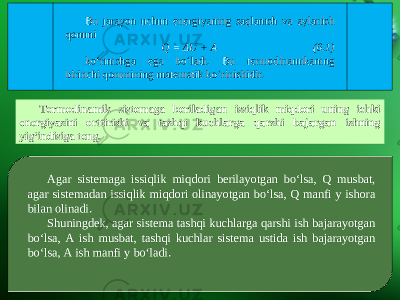 Bu jarayon uchun energiyaning saqlanish va aylanish qonuni Q = Δ U + A (6.1) ko‘rinishga ega bo‘ladi. Bu termodinamikaning birinchi qonunining matematik ko‘rinishidir. Termodinamik sistemaga beriladigan issiqlik miqdori uning ichki energiyasini orttirishi va tashqi kuchlarga qarshi bajargan ishning yig‘indisiga teng. Agar sistemaga issiqlik miqdori berilayotgan bo‘lsa, Q musbat, agar sistemadan issiqlik miqdori olinayotgan bo‘lsa, Q manfi y ishora bilan olinadi. Shuningdek, agar sistema tashqi kuchlarga qarshi ish bajarayotgan bo‘lsa, A ish musbat, tashqi kuchlar sistema ustida ish bajarayotgan bo‘lsa, A ish manfi y bo‘ladi. 