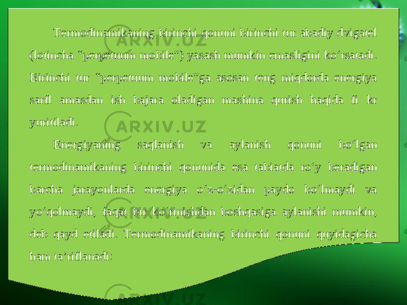 Termodinamikaning birinchi qonuni birinchi tur abadiy dvigatel (lotincha “perpetuum mobile”) yasash mumkin emasligini ko‘rsatadi. Birinchi tur “perpetuum mobile”ga asosan teng miqdorda energiya sarfl amasdan ish bajara oladigan mashina qurish haqida fi kr yuritiladi. Energiyaning saqlanish va aylanish qonuni bo‘lgan termodinamikaning birinchi qonunida esa tabiatda ro‘y beradigan barcha jarayonlarda energiya o‘z-o‘zidan paydo bo‘lmaydi va yo‘qolmaydi, faqat bir ko‘rinishdan boshqasiga aylanishi mumkin, deb qayd etiladi. Termodinamikaning birinchi qonuni quyidagicha ham ta’riflanadi: 