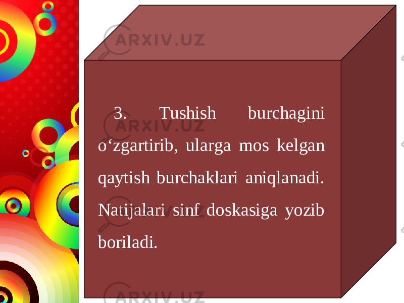 3. Tushish burchagini o‘zgartirib, ularga mos kelgan qaytish burchaklari aniqlanadi. Natijalari sinf doskasiga yozib boriladi. 