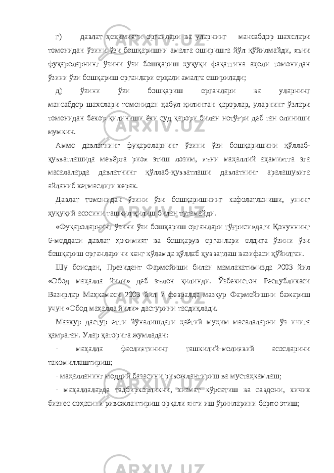 г) давлат ҳокимияти органлари ва уларнинг мансабдор шахслари томонидан ўзини ўзи бошқаришни амалга оширишга йўл қўйилмайди, яъни фуқароларнинг ўзини ўзи бошқариш ҳуқуқи фақатгина аҳоли томонидан ўзини ўзи бошқариш органлари орқали амалга оширилади; д) ўзини ўзи бошқариш органлари ва уларнинг мансабдор шахслари томонидан қабул қилинган қарорлар, уларнинг ўзлари томонидан бекор қилиниши ёки суд қарори билан нотўғри деб тан олиниши мумкин. Аммо давлатнинг фуқароларнинг ўзини ўзи бошқаришини қўллаб- қувватлашида меъёрга риоя этиш лозим, яъни маҳаллий аҳамиятга эга масалаларда давлатнинг қўллаб-қувватлаши давлатнинг аралашувига айланиб кетмаслиги керак. Давлат томонидан ўзини ўзи бошқаришнинг кафолатланиши, унинг ҳуқуқий асосини ташкил қилиш билан тугамайди. «Фуқароларнинг ўзини ўзи бошқариш органлари тўғриси»даги Қонуннинг 6-моддаси давлат ҳокимият ва бошқарув органлари олдига ўзини ўзи бошқариш органларини кенг кўламда қўллаб қувватлаш вазифаси қўйилган. Шу боисдан, Президент Фармойиши билан мамлакатимизда 2003 йил «Обод маҳалла йили» деб эълон қилинди. Ўзбекистон Республикаси Вазирлар Маҳкамаси 2003 йил 7 февралда мазкур Фармойишни бажариш учун «Обод маҳалла йили» дастурини тасдиқлади. Мазкур дастур етти йўналишдаги ҳаётий муҳим масалаларни ўз ичига қамраган. Улар қаторига жумладан: - маҳалла фаолиятининг ташкилий-молиявий асосларини такомиллаштириш; - маҳалланинг моддий базасини ривожлантириш ва мустаҳкамлаш; - маҳаллаларда тадбиркорликни, хизмат кўрсатиш ва савдони, кичик бизнес соҳасини ривожлантириш орқали янги иш ўринларини барпо этиш; 