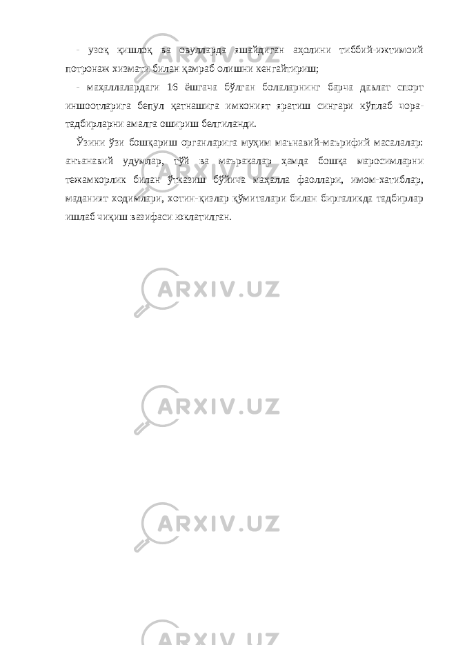 - узоқ қишлоқ ва овулларда яшайдиган аҳолини тиббий-ижтимоий потронаж хизмати билан қамраб олишни кенгайтириш; - маҳаллалардаги 16 ёшгача бўлган болаларнинг барча давлат спорт иншоотларига бепул қатнашига имконият яратиш сингари кўплаб чора- тадбирларни амалга ошириш белгиланди. Ўзини ўзи бошқариш органларига муҳим маънавий-маърифий масалалар: анъанавий удумлар, тўй ва маъракалар ҳамда бошқа маросимларни тежамкорлик билан ўтказиш бўйича маҳалла фаоллари, имом-хатиблар, маданият ходимлари, хотин-қизлар қўмиталари билан биргаликда тадбирлар ишлаб чиқиш вазифаси юклатилган. 