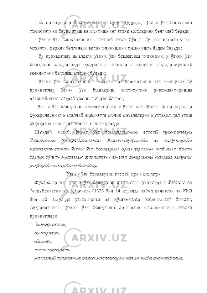 - бу принциплар Ўзбекистоннинг бутун ҳудудида ўзини ўзи бошқариш ҳокимиятини барпо этиш ва юритишнинг ягона асосларини белгилаб беради; - ўзини ўзи бошқаришнинг назарий асоси бўлган бу принциплар унинг моҳияти, фарқли белгилари ва тан олинишини тушунишга ёрдам беради; - бу принциплар амалдаги ўзини ўзи бошқариш тизимини, у ўзини ўзи бошқариш қоидаларида ифодаланган асослар ва ғояларга нақадар муносиб эканлигини баҳолаш мезони бўлади; - ўзини ўзи бошқаришнинг моҳияти ва белгиларини акс эттирувчи бу принциплар ўзини ўзи бошқариш институтини ривожлантиришда давомийликни сақлаб қолишга ёрдам беради; - ўзини ўзи бошқариш кафолатларининг ўзига хос бўлган бу принциплар фуқароларнинг маҳаллий аҳамиятга молик масалаларни мустақил ҳал этиш ҳуқуқлари таъминланишига хизмат қилади. Шундай қилиб, ўзини ўзи бошқаришнинг асосий принциплари Ўзбекистон Республикасининг Конституциясида ва қонунларида мустаҳкамланган ўзини ўзи бошқариш органларининг табиати билан боғлиқ бўлган мустақил фаолиятни амалга оширишни ташкил қилувчи раҳбарий ғоялар йиғиндисидир. Ў зини ўзи бошқариш асосий принциплари Фуқароларнинг ўзини ўзи бошқариш органлари тўғрисидаги Ўзбекистон Республикасининг Қонунига (1999 йил 14 апрелда қабул қилинган ва 2003 йил 30 августда ўзгартириш ва қўшимчалар киритилган) биноан, фуқароларнинг ўзини ўзи бошқариш органлари фаолиятининг асосий принциплари: демократизм, ошкоралик, адолат, инсонпарварлик, маҳаллий аҳамиятга молик масалаларни ҳал этишда мустақиллик, 