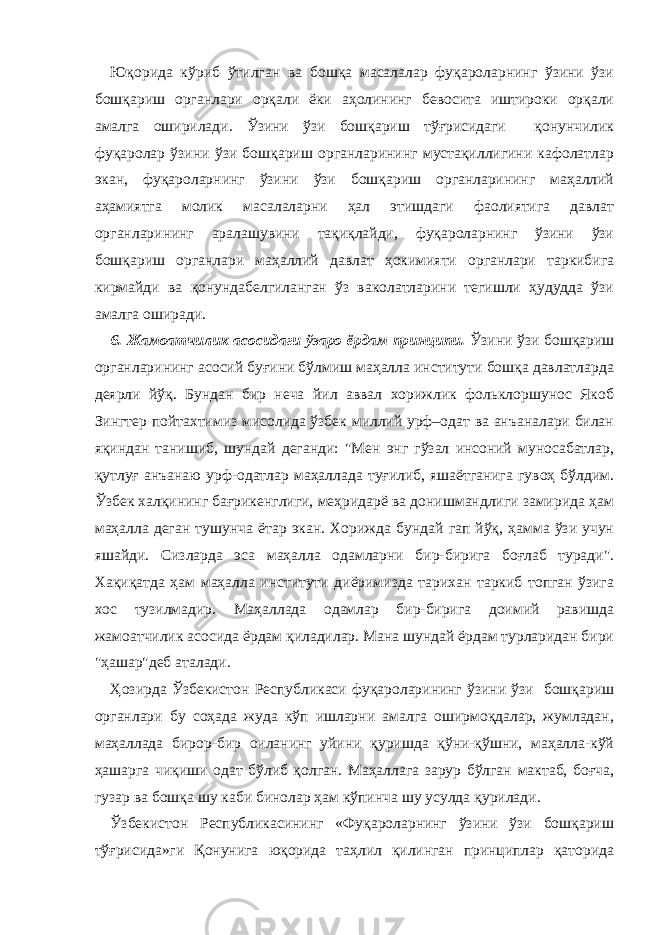 Юқорида кўриб ўтилган ва бошқа масалалар фуқароларнинг ўзини ўзи бошқариш органлари орқали ёки аҳолининг бевосита иштироки орқали амалга оширилади. Ўзини ўзи бошқариш тўғрисидаги қонунчилик фуқаролар ўзини ўзи бошқариш органларининг мустақиллигини кафолатлар экан, фуқароларнинг ўзини ўзи бошқариш органларининг маҳаллий аҳамиятга молик масалаларни ҳал этишдаги фаолиятига давлат органларининг аралашувини тақиқлайди, фуқароларнинг ўзини ўзи бошқариш органлари маҳаллий давлат ҳокимияти органлари таркибига кирмайди ва қонундабелгиланган ўз ваколатларини тегишли ҳудудда ўзи амалга оширади. 6. Жамоатчилик асосидаги ўзаро ёрдам принципи. Ўзини ўзи бошқариш органларининг асосий буғини бўлмиш маҳалла институти бошқа давлатларда деярли йўқ. Бундан бир неча йил аввал хорижлик фольклоршунос Якоб Зингтер пойтахтимиз мисолида ўзбек миллий урф–одат ва анъаналари билан яқиндан танишиб, шундай деганди: &#34;Мен энг гўзал инсоний муносабатлар, қутлуғ анъанаю урф-одатлар маҳаллада туғилиб, яшаётганига гувоҳ бўлдим. Ўзбек халқининг бағрикенглиги, меҳридарё ва донишмандлиги замирида ҳам маҳалла деган тушунча ётар экан. Хорижда бундай гап йўқ, ҳамма ўзи учун яшайди. Сизларда эса маҳалла одамларни бир-бирига боғлаб туради&#34;. Хақиқатда ҳам маҳалла институти диёримизда тарихан таркиб топган ўзига хос тузилмадир. Маҳаллада одамлар бир-бирига доимий равишда жамоатчилик асосида ёрдам қиладилар. Мана шундай ёрдам турларидан бири &#34;ҳашар&#34;деб аталади. Ҳозирда Ўзбекистон Республикаси фуқароларининг ўзини ўзи бошқариш органлари бу соҳада жуда кўп ишларни амалга оширмоқдалар, жумладан, маҳаллада бирор-бир оиланинг уйини қуришда қўни-қўшни, маҳалла-кўй ҳашарга чиқиши одат бўлиб қолган. Маҳаллага зарур бўлган мактаб, боғча, гузар ва бошқа шу каби бинолар ҳам кўпинча шу усулда қурилади. Ўзбекистон Республикасининг «Фуқароларнинг ўзини ўзи бошқариш тўғрисида»ги Қонунига юқорида таҳлил қилинган принциплар қаторида 