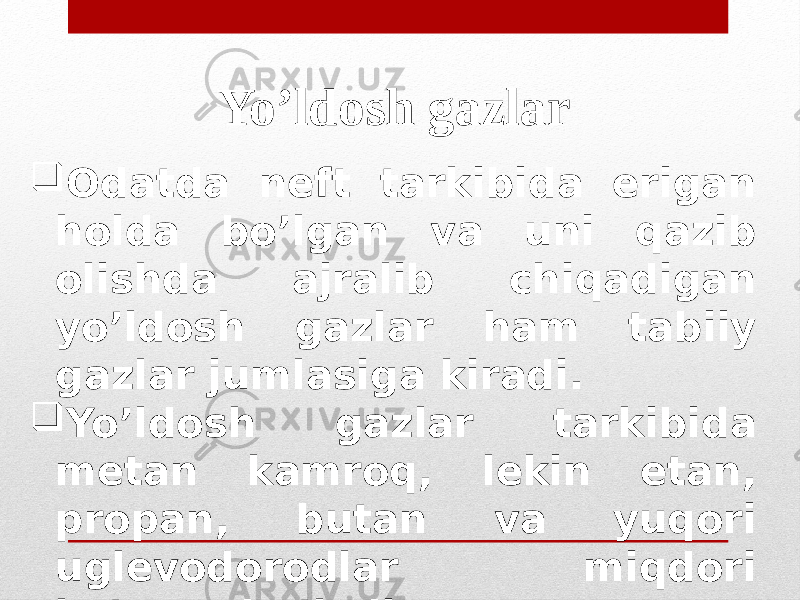 Yo’ldosh gazlar  Odatda neft tarkibida erigan holda bo’lgan va uni qazib olishda ajralib chiqadigan yo’ldosh gazlar ham tabiiy gazlar jumlasiga kiradi.  Yo’ldosh gazlar tarkibida metan kamroq, lekin etan, propan, butan va yuqori uglevodorodlar miqdori ko’proq bo’ladi. 