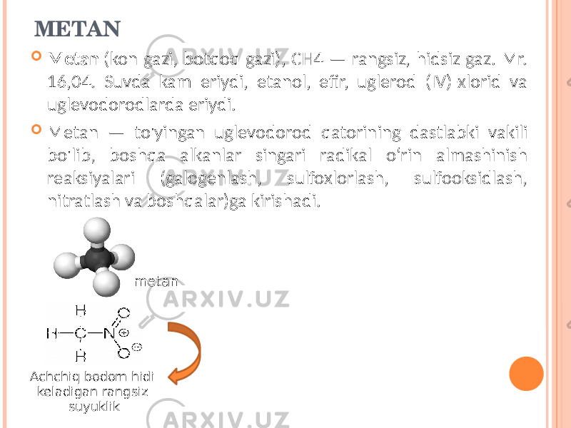 METAN  Metan (kon gazi, botqoq gazi), CH4 — rangsiz, hidsiz gaz. Mr. 16,04. Suvda kam eriydi, etanol, efir, uglerod (IV)-xlorid va uglevodorodlarda eriydi.  Metan — to&#39;yingan uglevodorod qatorining dastlabki vakili bo&#39;lib, boshqa alkanlar singari radikal oʻrin almashinish reaksiyalari (galogenlash, sulfoxlorlash, sulfooksidlash, nitratlash va boshqalar)ga kirishadi. Achchiq bodom hidi keladigan rangsiz suyuklik metan 