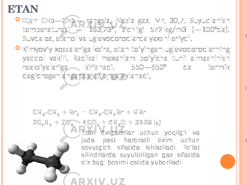 ETAN  Etan CH 3 —CH 3 — rangsiz, hidsiz gaz. Mr. 30,7. Suyuqlanish temperaturasi — 183,23°, zichligi 572 kg/m3 (—100°da). Suvda oz, etanol va uglevodorodlarda yaxshi eriydi.  Kimyoviy xossalariga koʻra, etan toʻyingan uglevodorodlarning yaqqol vakili. Radikal mexanizm boʻyicha turli almashinish reaksiyalariga kirishadi. 550—650° da termik degidrogenlanganda etilenga aylanadi, CH 3 -CH 3  + Br 2  = CH 3 -CH 2 Br + HBr 2C 2 H 6  + 7O 2   = 4CO 2   + 6H 2 O   + 3120 kJ Etan dvigatellar uchun yoqilg&#39;i va juda past haroratli tizim uchun sovutgich sifatida ishlatiladi. Po&#39;lat silindrlarda suyultirilgan gaz sifatida o&#39;z bug‘ bosimi ostida yuboriladi. 