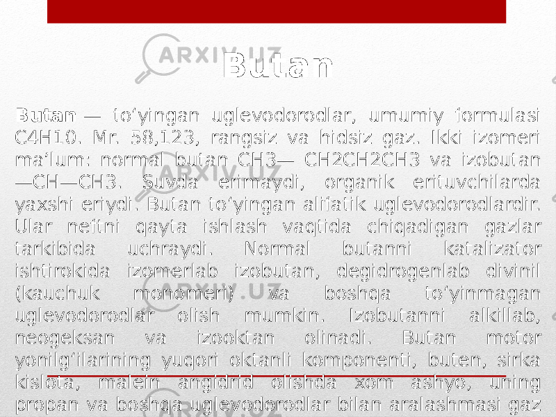 Butan  — toʻyingan uglevodorodlar, umumiy formulasi C4H10. Mr. 58,123, rangsiz va hidsiz gaz. Ikki izomeri maʼlum: normal butan CH3— CH2CH2CH3 va izobutan —CH—CH3. Suvda erimaydi, organik erituvchilarda yaxshi eriydi. Butan toʻyingan alifatik uglevodorodlardir. Ular neftni qayta ishlash vaqtida chiqadigan gazlar tarkibida uchraydi. Normal butanni katalizator ishtirokida izomerlab izobutan, degidrogenlab divinil (kauchuk monomeri) va boshqa toʻyinmagan uglevodorodlar olish mumkin. Izobutanni alkillab, neogeksan va izooktan olinadi. Butan motor yonilgʻilarining yuqori oktanli komponenti, buten, sirka kislota, malein angidrid olishda xom ashyo, uning propan va boshqa uglevodorodlar bilan aralashmasi gaz yonilgi sifatida ishlatiladi. Butan 