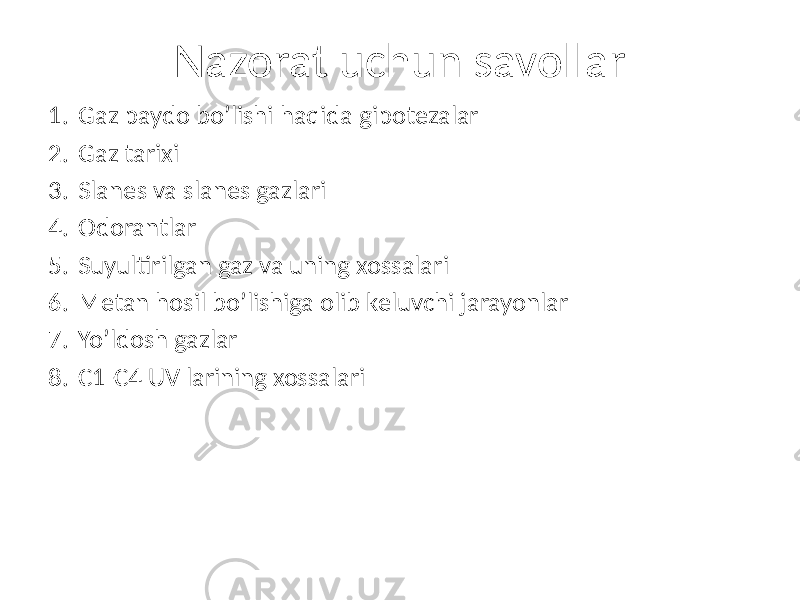 Nazorat uchun savollar 1. Gaz paydo bo’lishi haqida gipotezalar 2. Gaz tarixi 3. Slanes va slanes gazlari 4. Odorantlar 5. Suyultirilgan gaz va uning xossalari 6. Metan hosil bo’lishiga olib keluvchi jarayonlar 7. Yo’ldosh gazlar 8. C1-C4 UV larining xossalari 