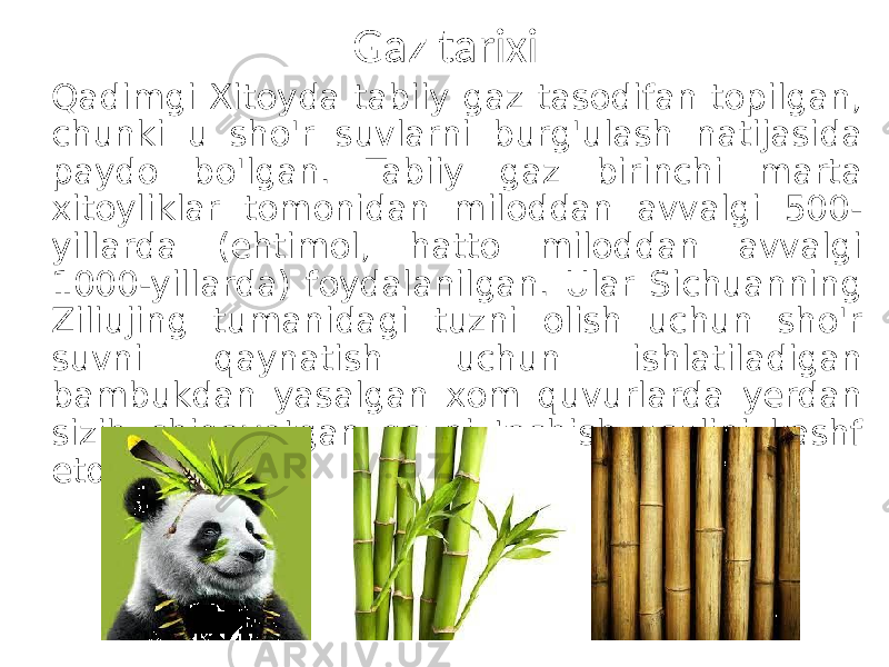 Gaz tarixi Qadimgi Xitoyda tabiiy gaz tasodifan topilgan, chunki u sho&#39;r suvlarni burg&#39;ulash natijasida paydo bo&#39;lgan. Tabiiy gaz birinchi marta xitoyliklar tomonidan miloddan avvalgi 500- yillarda (ehtimol, hatto miloddan avvalgi 1000-yillarda) foydalanilgan. Ular Sichuanning Ziliujing tumanidagi tuzni olish uchun sho&#39;r suvni qaynatish uchun ishlatiladigan bambukdan yasalgan xom quvurlarda yerdan sizib chiqayotgan gazni tashish usulini kashf etdilar. 