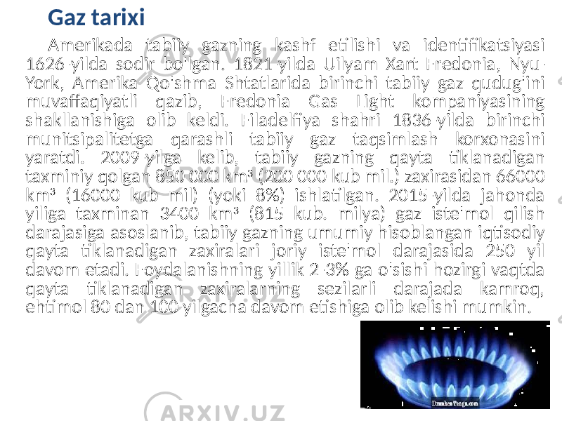 Gaz tarixi Amerikada tabiiy gazning kashf etilishi va identifikatsiyasi 1626-yilda sodir bo&#39;lgan. 1821-yilda Uilyam Xart Fredonia, Nyu- York, Amerika Qo&#39;shma Shtatlarida birinchi tabiiy gaz qudug&#39;ini muvaffaqiyatli qazib, Fredonia Gas Light kompaniyasining shakllanishiga olib keldi. Filadelfiya shahri 1836-yilda birinchi munitsipalitetga qarashli tabiiy gaz taqsimlash korxonasini yaratdi. 2009-yilga kelib, tabiiy gazning qayta tiklanadigan taxminiy qolgan 850 000 km 3 (200 000 kub mil.) zaxirasidan 66000 km 3 (16000 kub mil) (yoki 8%) ishlatilgan. 2015-yilda jahonda yiliga taxminan 3400 km 3 (815 kub. milya) gaz iste&#39;mol qilish darajasiga asoslanib, tabiiy gazning umumiy hisoblangan iqtisodiy qayta tiklanadigan zaxiralari joriy iste&#39;mol darajasida 250 yil davom etadi. Foydalanishning yillik 2-3% ga o&#39;sishi hozirgi vaqtda qayta tiklanadigan zaxiralarning sezilarli darajada kamroq, ehtimol 80 dan 100 yilgacha davom etishiga olib kelishi mumkin. 