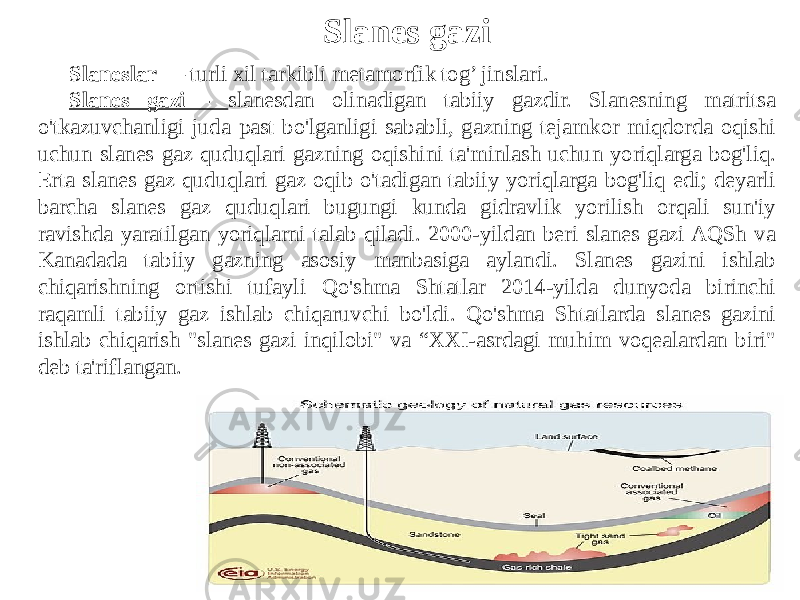 Slanes gazi Slaneslar  — turli xil tarkibli metamorfik tog’ jinslari. Slanes gazi - slanesdan olinadigan tabiiy gazdir. Slanesning matritsa o&#39;tkazuvchanligi juda past bo&#39;lganligi sababli, gazning tejamkor miqdorda oqishi uchun slanes gaz quduqlari gazning oqishini ta&#39;minlash uchun yoriqlarga bog&#39;liq. Erta slanes gaz quduqlari gaz oqib o&#39;tadigan tabiiy yoriqlarga bog&#39;liq edi; deyarli barcha slanes gaz quduqlari bugungi kunda gidravlik yorilish orqali sun&#39;iy ravishda yaratilgan yoriqlarni talab qiladi. 2000-yildan beri slanes gazi AQSh va Kanadada tabiiy gazning asosiy manbasiga aylandi. Slanes gazini ishlab chiqarishning ortishi tufayli Qo&#39;shma Shtatlar 2014-yilda dunyoda birinchi raqamli tabiiy gaz ishlab chiqaruvchi bo&#39;ldi. Qo&#39;shma Shtatlarda slanes gazini ishlab chiqarish &#34;slanes gazi inqilobi&#34; va “XXI-asrdagi muhim voqealardan biri&#34; deb ta&#39;riflangan. 