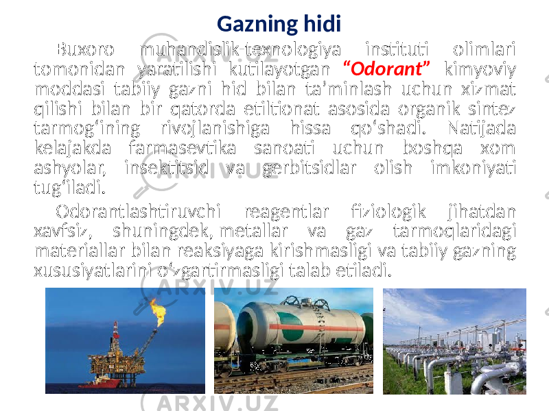 Gazning hidi Buxoro muhandislik-texnologiya instituti olimlari tomonidan yaratilishi kutilayotgan “Odorant” kimyoviy moddasi tabiiy gazni hid bilan taʼminlash uchun xizmat qilishi bilan bir qatorda etiltionat asosida organik sintez tarmogʻining rivojlanishiga hissa qoʻshadi. Natijada kelajakda farmasevtika sanoati uchun boshqa xom ashyolar, insektitsid va gerbitsidlar olish imkoniyati tugʻiladi. Odorantlashtiruvchi reagentlar fiziologik jihatdan xavfsiz, shuningdek, metallar va gaz tarmoqlaridagi materiallar bilan reaksiyaga kirishmasligi va tabiiy gazning xususiyatlarini oʻzgartirmasligi talab etiladi. 