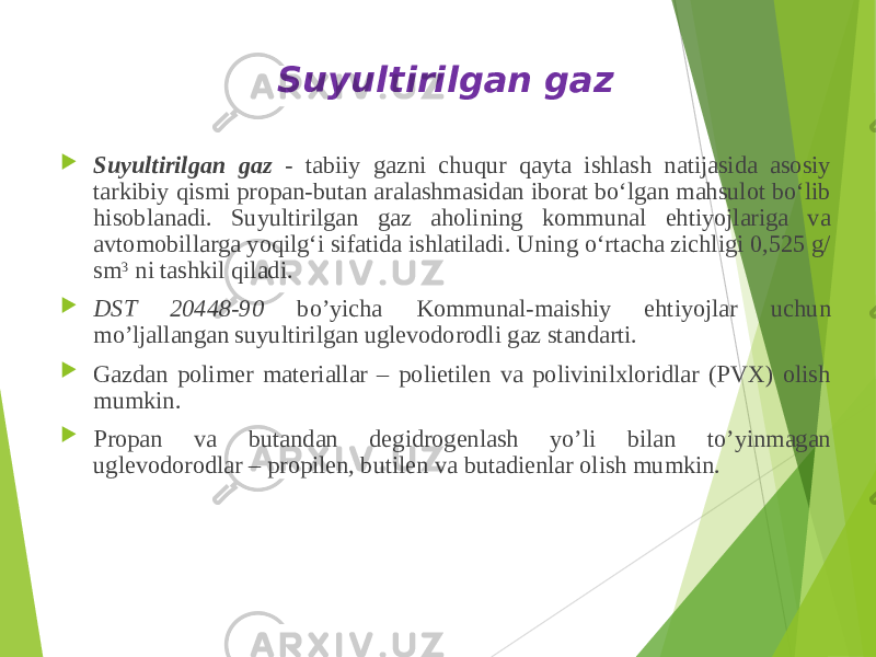 Suyultirilgan gaz  Suyultirilgan gaz - tabiiy gazni chuqur qayta ishlash natijasida asosiy tarkibiy qismi propan-butan aralashmasidan iborat boʻlgan mahsulot boʻlib hisoblanadi. Suyultirilgan gaz aholining kommunal ehtiyojlariga va avtomobillarga yoqilgʻi sifatida ishlatiladi. Uning oʻrtacha zichligi 0,525 g/ sm 3  ni tashkil qiladi.  DST 20448-90 bo’yicha Kommunal-maishiy ehtiyojlar uchun mo’ljallangan suyultirilgan uglevodorodli gaz standarti.  Gazdan polimer materiallar – polietilen va polivinilxloridlar (PVX) olish mumkin.  Propan va butandan degidrogenlash yo’li bilan to’yinmagan uglevodorodlar – propilen, butilen va butadienlar olish mumkin. 