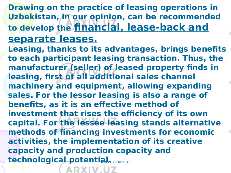 Drawing on the practice of leasing operations in Uzbekistan, in our opinion, can be recommended to develop the financial, lease-back and separate leases. Leasing, thanks to its advantages, brings benefits to each participant leasing transaction. Thus, the manufacturer (seller) of leased property finds in leasing, first of all additional sales channel machinery and equipment, allowing expanding sales. For the lessor leasing is also a range of benefits, as it is an effective method of investment that rises the efficiency of its own capital. For the lessee leasing stands alternative methods of financing investments for economic activities, the implementation of its creative capacity and production capacity and technological potential. www.arxiv.uz 