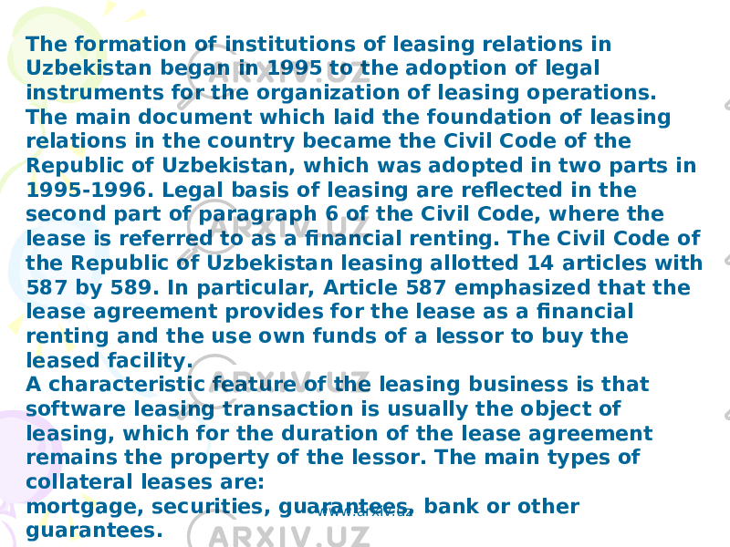 The formation of institutions of leasing relations in Uzbekistan began in 1995 to the adoption of legal instruments for the organization of leasing operations. The main document which laid the foundation of leasing relations in the country became the Civil Code of the Republic of Uzbekistan, which was adopted in two parts in 1995-1996. Legal basis of leasing are reflected in the second part of paragraph 6 of the Civil Code, where the lease is referred to as a financial renting. The Civil Code of the Republic of Uzbekistan leasing allotted 14 articles with 587 by 589. In particular, Article 587 emphasized that the lease agreement provides for the lease as a financial renting and the use own funds of a lessor to buy the leased facility. A characteristic feature of the leasing business is that software leasing transaction is usually the object of leasing, which for the duration of the lease agreement remains the property of the lessor. The main types of collateral leases are: mortgage, securities, guarantees, bank or other guarantees. www.arxiv.uz 
