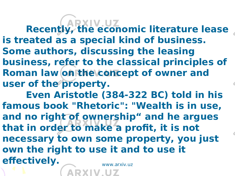 Recently, the economic literature lease is treated as a special kind of business. Some authors, discussing the leasing business, refer to the classical principles of Roman law on the concept of owner and user of the property. Even Aristotle (384-322 BC) told in his famous book &#34;Rhetoric&#34;: &#34;Wealth is in use, and no right of ownership“ and he argues that in order to make a profit, it is not necessary to own some property, you just own the right to use it and to use it effectively. www.arxiv.uz 