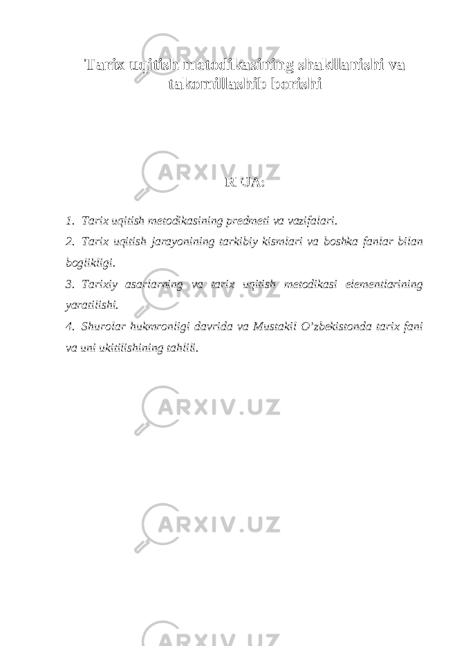 Tarix uqitish metodikasining shakllanishi va takomillashib borishi REJA: 1. Tarix uqitish metodikasining predmeti va vazifalari. 2. Tarix uqitish jarayonining tarkibiy kismlari va boshka fanlar bilan boglikligi. 3. Tarixiy asarlarning va tarix uqitish metodikasi elementlarining yaratilishi. 4. Shurolar hukmronligi davrida va Mustakil O’zbekistonda tarix fani va uni ukitilishining tahlili. 