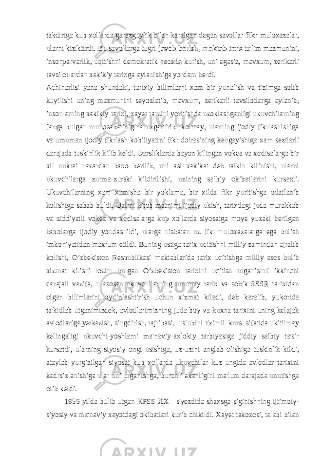 takdiriga kup xollarda garazguylik bilan karalgan degan savollar fikr muloxazalar, ularni kiziktirdi. Bu savollarga tugri javob berish, maktab tarx ta&#39;lim mazmunini, insonparvarlik, uqitishni demokratik asosda kurish, uni egasiz, mavxum, zerikarli tavsilotlardan xakikiy tarixga aylanishiga yordam berdi. Achinarlisi yana shundaki, tarixiy bilimlarni xam bir yunalish va tizimga solib kuyilishi uning mazmunini sayozlatib, mavxum, zerikarli tavsilotlarga aylanib, insonlarning xakikiy tarixi, xayet tarzini yoritishda uzoklashganligi ukuvchilarning fanga bulgan munosabatinigina uzgartirib kolmay, ularning ijodiy fikrlashishiga va umuman ijodiy fikrlash kobiliyatini fikr doirasining kengayishiga xam sezilarli darajada tuskinlik kilib keldi. Darsliklarda bayon kilingan vokea va xodisalarga bir xil nuktai nazardan baxo berilib, uni asl xakikat deb talkin kilinishi, ularni ukuvchilarga zurma-zuraki kildirilishi, uzining salbiy okibatlarini kursatdi. Ukuvchilarning xam xamisha bir yoklama, bir xilda fikr yuritishga odatlanib kolishiga sabab buldi. Ualrni kitob matnimi ijodiy ukish, tarixdagi juda murakkab va ziddiyatli vokea va xodisalarga kup xollarda siyosatga moye yuzaki berilgan baxolarga ijodiy yondashildi, ularga nisbatan uz fikr-muloxazalarga ega bulish imkoniyatidan maxrum etildi. Buning ustiga tarix uqitishni milliy zamindan ajralib kolishi, O’zbekiston Respublikasi maktablarida tarix uqitishga milliy asos bulib xizmat kilishi lozim bulgan O’zbekiston tarixini uqitish urganishni ikkinchi darajali vazifa, u asosan ukuvchilarning umumiy tarix va sobik SSSR tarixidan olgan bilimlarini oydinlashtirish uchun xizmat kiladi, deb karalib, yukorida ta&#39;kidlab utganimizdek, avlodlarimizning juda boy va kuxna tarixini uning kelajak avlodlariga yetkazish, singdirish, tajribasi, uslubini tizimli kurs sifatida ukitilmay kelingaligi ukuvchi-yoshlarni ma&#39;naviy-axlokiy tarbiyasiga jiddiy salbiy ta&#39;sir kursatdi, ularning siyosiy ongi usishiga, uz-uzini anglab olishiga tuskinlik kildi, ataylab yurgizilgan siyosat kup xollarda ukuvchilar kuz ungida avlodlar tarixini kadrsizlanishiga ular uni urganishga, burchli ekanligini ma&#39;lum darajada unutishga olib keldi. 1956 yilda bulib utgan KPSS XX s&#39;yezdida shaxsga siginishning ijtimoiy- siyosiy va ma&#39;naviy xayotdagi okibatlari kurib chikildi. Xayet takozosi, talabi bilan 