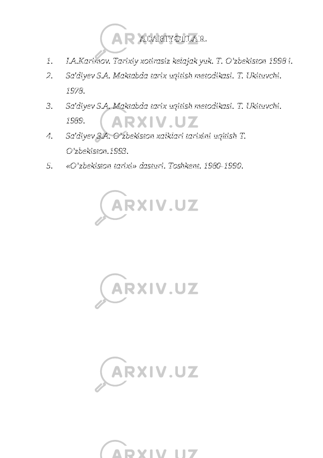 ADABIYOTLAR. 1. I.A.Karimov. Tarixiy xotirasiz kelajak yuk. T. O’zbekiston 1998 i. 2. Sa&#39;diyev S.A. Maktabda tarix uqitish metodikasi. T. Ukituvchi. 1978. 3. Sa&#39;diyev S.A. Maktabda tarix uqitish metodikasi. T. Ukituvchi. 1989. 4. Sa&#39;diyev S.A. O’zbekiston xalklari tarixini uqitish T. O’zbekiston.1993. 5. «O’zbekiston tarixi» dasturi. Toshkent. 1980-1990. 