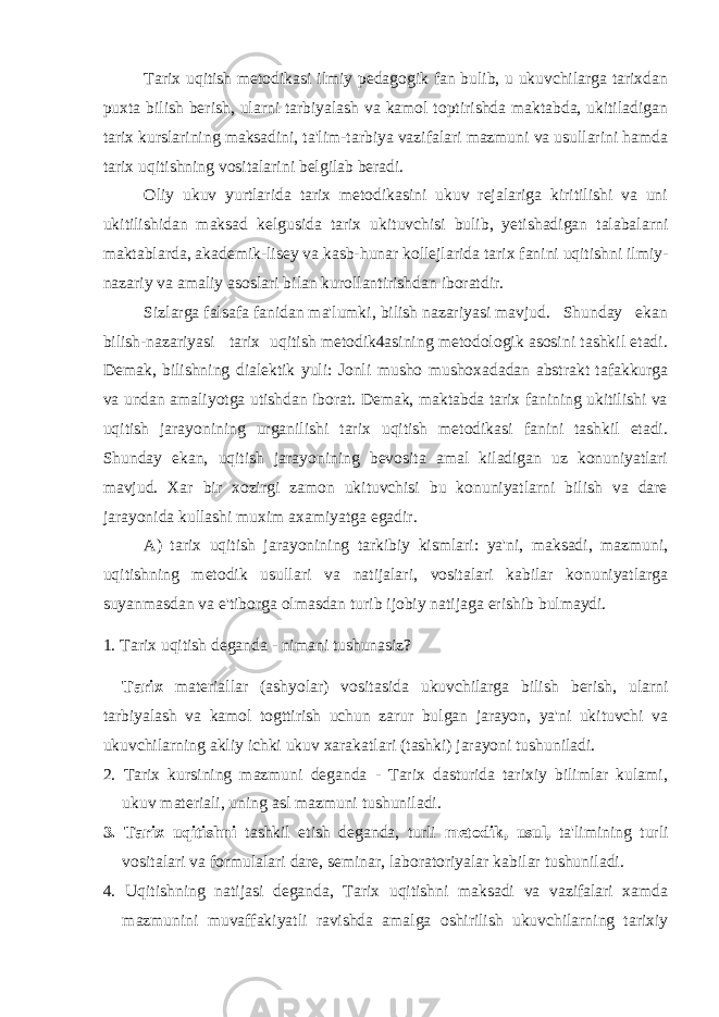 Tarix uqitish metodikasi ilmiy pedagogik fan bulib, u ukuvchilarga tarixdan puxta bilish berish, ularni tarbiyalash va kamol toptirishda maktabda, ukitiladigan tarix kurslarining maksadini, ta&#39;lim-tarbiya vazifalari mazmuni va usullarini hamda tarix uqitishning vositalarini belgilab beradi. Oliy ukuv yurtlarida tarix metodikasini ukuv rejalariga kiritilishi va uni ukitilishidan maksad kelgusida tarix ukituvchisi bulib, yetishadigan talabalarni maktablarda, akademik-lisey va kasb-hunar kollejlarida tarix fanini uqitishni ilmiy- nazariy va amaliy asoslari bilan kurollantirishdan iboratdir. Sizlarga falsafa fanidan ma&#39;lumki, bilish nazariyasi mavjud. Shunday ekan bilish-nazariyasi tarix uqitish metodik4asining metodologik asosini tashkil etadi. Demak, bilishning dialektik yuli: Jonli musho mushoxadadan abstrakt tafakkurga va undan amaliyotga utishdan iborat. Demak, maktabda tarix fanining ukitilishi va uqitish jarayonining urganilishi tarix uqitish metodikasi fanini tashkil etadi. Shunday ekan, uqitish jarayonining bevosita amal kiladigan uz konuniyatlari mavjud. Xar bir xozirgi zamon ukituvchisi bu konuniyatlarni bilish va dare jarayonida kullashi muxim axamiyatga egadir. A) tarix uqitish jarayonining tarkibiy kismlari: ya&#39;ni, maksadi, mazmuni, uqitishning metodik usullari va natijalari, vositalari kabilar konuniyatlarga suyanmasdan va e&#39;tiborga olmasdan turib ijobiy natijaga erishib bulmaydi. 1. Tarix uqitish deganda - nimani tushunasiz? Tarix materiallar (ashyolar) vositasida ukuvchilarga bilish berish, ularni tarbiyalash va kamol togttirish uchun zarur bulgan jarayon, ya&#39;ni ukituvchi va ukuvchilarning akliy ichki ukuv xarakatlari (tashki) jarayoni tushuniladi. 2. Tarix kursining mazmuni deganda - Tarix dasturida tarixiy bilimlar kulami, ukuv materiali, uning asl mazmuni tushuniladi. 3. Tarix uqitishni tashkil etish deganda, turli metodik, usul, ta&#39;limining turli vositalari va formulalari dare, seminar, laboratoriyalar kabilar tushuniladi. 4. Uqitishning natijasi deganda, Tarix uqitishni maksadi va vazifalari xamda mazmunini muvaffakiyatli ravishda amalga oshirilish ukuvchilarning tarixiy 