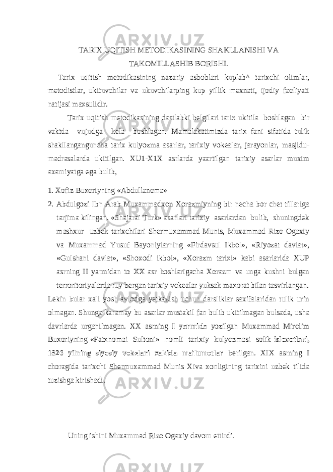 TARIX UQITISH METODIKASINING SHAKLLANISHI VA TAKOMILLASHIB BORISHI. Tarix uqitish metodikasining nazariy asboblari kuplab^ tarixchi olimlar, metodistlar, ukituvchilar va ukuvchilarping kup yillik mexnati, ijodiy faoliyati natijasi maxsulidir. Tarix uqitish metodikasining dastlabki belgilari tarix ukitila boshlagan bir vaktda vujudga kela boshlagan. Mamalakatimizda tarix fani sifatida tulik shakllanganguncha tarix kulyozma asarlar, tarixiy vokealar, jarayonlar, masjidu- madrasalarda ukitilgan. XU1-X1X asrlarda yaartilgan tarixiy asarlar muxim axamiyatga ega bulib, 1. Xofiz Buxoriyning «Abdullanoma» 2. Abdulgozi Ibn Arab Muxammadxon Xorazmiyning bir necha bor chet tillariga tarjima kilingan. «Shajarai Turk» asarlari tarixiy asarlardan bulib, shuningdek mashxur uzbek tarixchilari Shermuxammad Munis, Muxammad Rizo Ogaxiy va Muxammad Yusuf Bayoniylarning «Firdavsul Ikbol», «Riyozat davlat», «Gulshani davlat», «Shoxodi ikbol», «Xorazm tarixi» kabi asarlarida XUP asrning II yarmidan to XX asr boshlarigacha Xorazm va unga kushni bulgan terroritoriyalarda ruy bergan tarixiy vokealar yuksak maxorat bilan tasvirlangan. Lekin bular xali yosh avlodga yetkazish uchun darsliklar saxifalaridan tulik urin olmagan. Shunga karamay bu asarlar mustakil fan bulib ukitilmagan bulsada, usha davrlarda urganilmagan. XX asrning I yarmida yozilgan Muxammad Mirolim Buxoriyning «Fatxnomai Sultoni» nomli tarixiy kulyozmasi solik isloxotlari, 1826 yilning siyosiy vokelari xakida ma&#39;lumotlar berilgan. XIX asrning I choragida tarixchi Shermuxammad Munis Xiva xonligining tarixini uzbek tilida tuzishga kirishadi. Uning ishini Muxammad Rizo Ogaxiy davom ettirdi. 