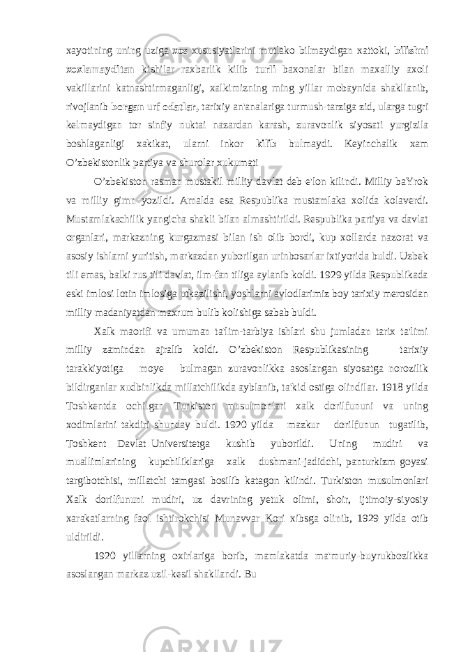 xayotining uning uziga xos xususiyatlarini mutlako bilmaydigan xattoki, bilishni xoxlamayditan kishilar raxbarlik kilib turli baxonalar bilan maxalliy axoli vakillarini katnashtirmaganligi, xalkimizning ming yillar mobaynida shakllanib, rivojlanib borgan urf odatlar, tarixiy an&#39;analariga turmush-tarziga zid, ularga tugri kelmaydigan tor sinfiy nuktai nazardan karash, zuravonlik siyosati yurgizila boshlaganligi xakikat, ularni inkor kilib bulmaydi. Keyinchalik xam O’zbekistonlik partiya va shurolar xukumati O’zbekiston rasman mustakil milliy davlat deb e&#39;lon kilindi. Milliy baYrok va milliy gimn yozildi. Amalda esa Respublika mustamlaka xolida kolaverdi. Mustamlakachilik yangicha shakli bilan almashtirildi. Respublika partiya va davlat organlari, markazning kurgazmasi bilan ish olib bordi, kup xollarda nazorat va asosiy ishlarni yuritish, markazdan yuborilgan urinbosarlar ixtiyorida buldi. Uzbek tili emas, balki rus tili davlat, ilm-fan tiliga aylanib koldi. 1929 yilda Respublikada eski imlosi lotin imlosiga utkazilishi, yoshlarni avlodlarimiz boy tarixiy merosidan milliy madaniyatdan maxrum bulib kolishiga sabab buldi. Xalk maorifi va umuman ta&#39;lim-tarbiya ishlari shu jumladan tarix ta&#39;limi milliy zamindan ajralib koldi. O’zbekiston Respublikasining tarixiy tarakkiyotiga moye bulmagan zuravonlikka asoslangan siyosatga norozilik bildirganlar xudbinlikda millatchilikda ayblanib, ta&#39;kid ostiga olindilar. 1918 yilda Toshkentda ochilgan Turkiston musulmonlari xalk dorilfununi va uning xodimlarini takdiri shunday buldi. 1920 yilda mazkur dorilfunun tugatilib, Toshkent Davlat Universitetga kushib yuborildi. Uning mudiri va muallimlarining kupchiliklariga xalk dushmani-jadidchi, panturkizm goyasi targibotchisi, millatchi tamgasi bosilib katagon kilindi. Turkiston musulmonlari Xalk dorilfununi mudiri, uz davrining yetuk olimi, shoir, ijtimoiy-siyosiy xarakatlarning faol ishtirokchisi Munavvar Kori xibsga olinib, 1929 yilda otib uldirildi. 1920 yillarning oxirlariga borib, mamlakatda ma&#39;muriy-buyrukbozlikka asoslangan markaz uzil-kesil shakllandi. Bu 