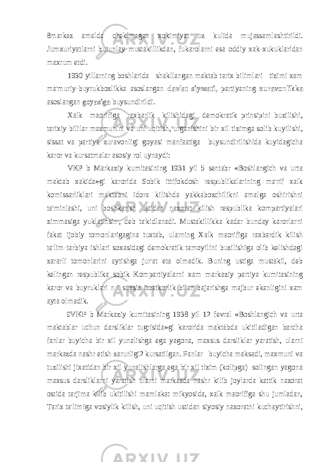 8markaz amalda cheklmagan xokimiyat uz kulida mujassamlashtirildi. Jumxuriyatlarni butunlay mustakillikdan, fukarolarni esa oddiy xak-xukuklaridan maxrum etdi. 1930 yillarning boshlarida shakllangan maktab tarix bilimlari tizimi xam ma&#39;muriy-buyrukbozlikka asoslangan davlat siyesati, partiyaning zuravonlikka asoslangan goyasiga buysundirildi. Xalk maorifiga raxbarlik kilishidagi demokratik prinsipini buzilishi, tarixiy bililar mazmunini va uni uqitish, urganishini bir xil tizimga solib kuyilishi, sissat va partiya zuravonligi goyasi manfaatiga buysundirilishida kuyidagicha karor va kursatmalar asosiy rol uynaydi: VKP b Markaziy kumitasining 1931 yil 5 sentabr «Boshlangich va urta maktab xakida»gi karorida Sobik ittifokdosh respublikalarining ma&#39;rif xalk komissarliklari maktabni idora kilishda yakkabozchilikni amalga oshirishni ta&#39;minlashi, uni boshkarish ustidan nazorat kilish respublika kompartiyalari zimmasiga yuklatinsin&#39;, deb ta&#39;kidlanadi. Mustakillikka kadar bunday karorlarni fakat ijobiy tomonlarigagina tuxtab, ularning Xalk maorifiga raxbardik kilish ta&#39;lim-tarbiya ishlari soxasidagi demokratik tamoyilini buzilishiga olib kelishdagi zararli tomonlarini aytishga jur&#39;at eta olmadik. Buning ustiga mustakil, deb kelingan respublika sobik Kompartiyalarni xam markaziy partiya kumitasining karor va buyruklari n i suzsiz itoatkorlik bilan bajarishga majbur ekanligini xam ayta olmadik. 9VKP b Markaziy kumitasining 1938 yil 12 fevral «Boshlangich va urta maktablar uchun darsliklar tugrisida»gi karorida maktabda ukitiladigan barcha fanlar buyicha bir xil yunalishga ega yagona, maxsus darsliklar yaratish, ularni markazda nashr etish zarurligi2 kursatilgan. Fanlar buyicha maksadi, maxmuni va tuzilishi jixatidan bir xil yunalishlarga ega bir xil tizim (kolipga) solingan yagona maxsus darsliklarni yaratish ularni markazda nashr kilib joylarda kattik nazorat ostida tarjima kilib ukitilishi mamlakat mikyosida, xalk maorifiga shu jumladan, Tarix ta&#39;limiga vosiylik kilish, uni uqitish ustidan siyosiy nazoratni kuchaytirishni, 