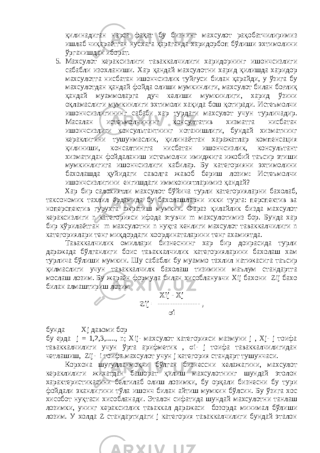 қилинадиган нарса фақат бу бизнинг махсулот рақобатчилиримиз ишлаб чиқараётган нусхага қараганда харидорбоп бўлиши эхтимолини ўрганишдан иборат. 5. Махсулот кераксизлиги таваккалчилиги харидорнинг ишончсизлиги сабабли изохланиши. Хар қандай махсулотни харид қилишда харидор махсулотга нисбатан ишончсизлик туйғуси билан қарайди, у ўзига бу махсулотдан қандай фойда олиши мумкинлиги, махсулот билан боғлиқ қандай муаммоларга дуч келиши мумкинлиги, харид ўзини оқламаслиги мумкинлиги эхтимоли хақида бош қотиради. Истеъмолчи ишончсизлигининг сабаби хар турдаги махсулот учун турличадир. Масалан истеъмолчининг консултатив хизматга нисбатан ишончсизлиги консультантнинг нотанишлиги, бундай хизматнинг кераклигини тушунмаслик, қилинаётган харажатлар компенсация қилиниши, консалтингга нисбатан ишончсизлик, консультант хизматидан фойдаланиш истеъмолчи имиджига ижобий таъсир этиши мумкинлигига ишончсизлиги кабилар. Бу категорияни эхтимолини бахолашда қуйидаги саволга жавоб бериш лозим: Истеъмолчи ишончсизлигини енгишдаги иммкониятларимиз қандай? Хар бир салохиятли махсулот бўйича турли категорияларни бахолаб, таксономик тахлил ёрдамида бу бахолашларни икки турга: перспектив ва ноперспектив гурухга ажратиш мумкин. Фараз қилайлик бизда махсулот кераксизлиги n категорияси ифода этувчи m махсулотимиз бор. Бунда хар бир кўрилаётган m махсулотни n нуқта кенлиги махсулот таваккалчилиги n категориялари тенг миқдордаги координаталарини тенг ахамиятда. Таваккалчилик омиллари бизнеснинг хар бир доирасида турли даражада бўлганлиги боис таваккалчилик категорияларини бахолаш хам турлича бўлиши мумкин. Шу сабабли бу муаммо тахлил натижасига таъсир қилмаслиги учун таваккалчилк бахолаш тизимини маълум стандартга мослаш лозим. Бу жараён формула билан хисобланувчи Xij бахони Zij бахо билан алмаштириш лозим Xij - Хj Zij = ----------------- , σi бунда Хj давоми бор бу ерда j = 1,2,3,....., n; Xij- махсулот категорияси мазмуни j , Xj- j тоифа таваккалчилиги учун ўрта арифметик , σi- j тоифа таваккалчилигидан четлашиш, Zij- i тоифа махсулот учун j категория стандарт тушунчаси. Корхона шуғулланмоқчи бўлган бизнессни келажагини, махсулот кераклилиги жихатдан башорат қилиш махсулотнинг шундай этолон характеристикасини белгилаб олиш лозимки, бу орқали бизнесни бу тури фойдали эканлигини тўла ишонч билан айтиш мумкин бўлсин. Бу ўзига хос хисобот нуқтаси хисобланади. Эталон сифатида шундай махсулотни танлаш лозимки, унинг кераксизлик таваккал даражаси бозорда минимал бўлиши лозим. У холда Z стандартидаги j категория таваккалчилиги бундай эталон 