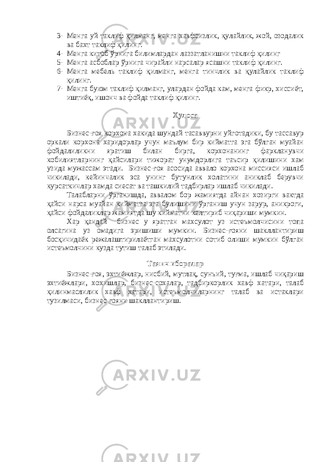 3- Менга уй таклиф қилманг, менга хавфсизлик, қулайлик, жой, озодалик ва бахт таклиф қилинг. 4- Менга китоб ўрнига билимлардан лаззатланишни таклиф қилинг 5- Менга асбоблар ўрнига чирайли нарсалар ясашни таклиф қилинг. 6- Менга мебель таклиф қилманг, менга тинчлик ва қулайлик таклиф қилинг. 7- Менга буюм таклиф қилманг, улардан фойда кам, менга фикр, хиссиёт, иштиёқ, ишонч ва фойда таклиф қилинг. Хулоса Бизнес-ғоя корхона хакида шундай тасаввурни уйготадики, бу тассавур оркали корхона харидорлар учун маълум бир кийматга эга бўлган муайан фойдалиликни яратиш билан бирга, корхонанинг фаркланувчи кобилиятларнинг қайсилари тижорат унумдорлига таъсир қилишини хам узида мужассам этади. Бизнес-ғоя асосида аввало корхона миссияси ишлаб чикилади, кейинчалик эса унинг бутунлик холатини аниклаб берувчи курсаткичлар хамда сиесат ва ташкилий тадбирлар ишлаб чикилади. Талабларни ўрганишда, аввалом бор жамиятда айнан хозирги вактда қайси нарса муайан кийматга эга булишини ўрганиш учун зарур, аникроги, қайси фойдаликлар жамиятда шу кийматни келтириб чиқариши мумкин. Хар қандай бизнес у яратган махсулот уз истеъмолчисини топа олсагина уз омадига эришиши мумкин. Бизнес-ғояни шакллантириш босқичидаёк режалаштирилаётган махсулотни сотиб олиши мумкин бўлган истеъмолчини кузда тутиш талаб этилади. Таянч иборалар Бизнес-ғоя, эхтиёжлар, нисбий, мутлақ, сунъий, туғма, ишлаб чиқариш эхтиёжлари, хохишлар, бизнес-сохалар, тадбиркорлик хавф хатари, талаб қилинмаслилик хавф хатари, истеъмолчиларнинг талаб ва истаклари тузилмаси, бизнес ғояни шакллантириш. 