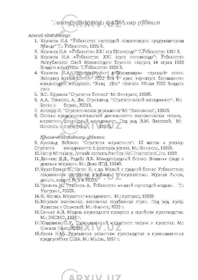 Тавсия этиладиган адабиётлар рўйхати Асосий адабиётлар: 1. Каримов И.А “Ўзбекистон иқтисодий ислохотларни чуқурлаштириш йўлида” Т.: Ўзбекистон, 1995 й. 2. Каримов И.А «Ўзбекистон XXI аср бўсағасида” Т.Ўзбекистон 1997 й. 3. Каримов И.А «Ўзбекистон XXI асрга интилмоқда”: Ўзбекистон Республикаси Олий Мажлисидаги биринчи чақириқ 14 апрел 1999 йилдаги маърузаси. Т.Ўзбекистон 1999 й. 4. Каримов И.А Иқтисодиётнинг либераллашуви- тараққиёт асоси. Вазирлар махкамасининг 2000 йил 1- ярми якунларга бағишланган мажлисидаги маърузаси. “Халқ сўзи” газетаси 22июл 2000 йилдаги сони 5. В.С. Ефремов &#34;Стратегия бизнеса&#34; М: Финпресс, 1998й. 6. А.А. Томпсон, А. Дж. Стриклэнд. &#34;Стратегический менеджмент&#34;. М.: Банки и биржи, 2001й. 7. Ансофф И. &#34;Стратегическое управление&#34;М: &#34;Экономика&#34;, 1995й. 8. Основы предпринимательской деятельности: экономическая теория, маркетинг, финансовый менеджмент. Под ред. В.М. Власовой. -М: Финансы и статистика, 1997й. Қўшимча адабиётлар рўйхати 9. Арнольд Вайсман &#34;Стратегия маркетинга&#34;: 10 шагов к успеху. Стратегия менеджмента: 5 факторов успеха. М.: Финансы, 1995й. 10. Henry Mintzbery, James& contexts.Prenfice-Hall International,Inc. 1992. 11. Дэниелс Д.Д., Радеба Л.Х. Международный бизнес: Внешняя среда и деловые операции. М.: Дело ЛТД, 1994й. 12. Куранбаеваа Ф., Пугач И. и др. Малый и средний бизнес Узбекистане: современное состояние, проблемы и перспективы. Журнал Рынок, деньги, кредит, № 3-4 2000й. 13. Тухлиев Н., Таксанов А. Ўзбекистон миллий иқтисодий модели. - Т.: Укитувчи, 2000й. 14. Ф. Котлер. Маркетинг менеджмент. -М.: прогресс, 1999й 15. Мировая экономика. экономика зарубежнқх стран. Под ред. проф. Колесова и Осьмовой. М.: Флинта, 2000 г. 16. Сенько А.В. Модель переходного процесса в серийном производстве. М.: ЭКСМО, 1998 г. 17. Юлдашева О.У, Промышленный маркетинг: теория и практика. М.: Символ-Плюс, 2000 г. 18. Якиев Н.М. Управление развитием производства в промышленных предприятиях США. М.: Мысль, 1997 г. 