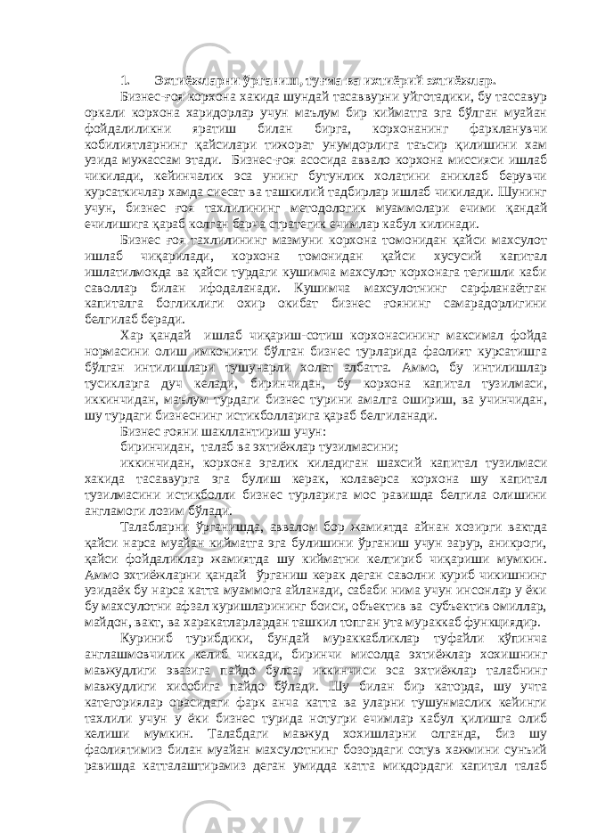 1. Эхтиёжларни ўрганиш, туғма ва ихтиёрий эхтиёжлар. Бизнес-ғоя корхона хакида шундай тасаввурни уйготадики, бу тассавур оркали корхона харидорлар учун маълум бир кийматга эга бўлган муайан фойдалиликни яратиш билан бирга, корхонанинг фаркланувчи кобилиятларнинг қайсилари тижорат унумдорлига таъсир қилишини хам узида мужассам этади. Бизнес-ғоя асосида аввало корхона миссияси ишлаб чикилади, кейинчалик эса унинг бутунлик холатини аниклаб берувчи курсаткичлар хамда сиесат ва ташкилий тадбирлар ишлаб чикилади. Шунинг учун, бизнес ғоя тахлилининг методологик муаммолари ечими қандай ечилишига қараб колган барча стратегик ечимлар кабул килинади. Бизнес ғоя тахлилининг мазмуни корхона томонидан қайси махсулот ишлаб чиқарилади, корхона томонидан қайси хусусий капитал ишлатилмокда ва қайси турдаги кушимча махсулот корхонага тегишли каби саволлар билан ифодаланади. Кушимча махсулотнинг сарфланаётган капиталга богликлиги охир окибат бизнес ғоянинг самарадорлигини белгилаб беради. Хар қандай ишлаб чиқариш-сотиш корхонасининг максимал фойда нормасини олиш имконияти бўлган бизнес турларида фаолият курсатишга бўлган интилишлари тушунарли холат албатта. Аммо, бу интилишлар тусикларга дуч келади, биринчидан, бу корхона капитал тузилмаси, иккинчидан, маълум турдаги бизнес турини амалга ошириш, ва учинчидан, шу турдаги бизнеснинг истикболларига қараб белгиланади. Бизнес ғояни шакллантириш учун: биринчидан, талаб ва эхтиёжлар тузилмасини; иккинчидан, корхона эгалик киладиган шахсий капитал тузилмаси хакида тасаввурга эга булиш керак, колаверса корхона шу капитал тузилмасини истикболли бизнес турларига мос равишда белгила олишини англамоги лозим бўлади. Талабларни ўрганишда, аввалом бор жамиятда айнан хозирги вактда қайси нарса муайан кийматга эга булишини ўрганиш учун зарур, аникроги, қайси фойдаликлар жамиятда шу кийматни келтириб чиқариши мумкин. Аммо эхтиёжларни қандай ўрганиш керак деган саволни куриб чикишнинг узидаёк бу нарса катта муаммога айланади, сабаби нима учун инсонлар у ёки бу махсулотни афзал куришларининг боиси, объектив ва субъектив омиллар, майдон, вакт, ва харакатларлардан ташкил топган ута мураккаб функциядир. Куриниб турибдики, бундай мураккабликлар туфайли кўпинча англашмовчилик келиб чикади, биринчи мисолда эхтиёжлар хохишнинг мавжудлиги эвазига пайдо булса, иккинчиси эса эхтиёжлар талабнинг мавжудлиги хисобига пайдо бўлади. Шу билан бир каторда, шу учта категориялар орасидаги фарк анча катта ва уларни тушунмаслик кейинги тахлили учун у ёки бизнес турида нотугри ечимлар кабул қилишга олиб келиши мумкин. Талабдаги мавжуд хохишларни олганда, биз шу фаолиятимиз билан муайан махсулотнинг бозордаги сотув хажмини сунъий равишда катталаштирамиз деган умидда катта микдордаги капитал талаб 