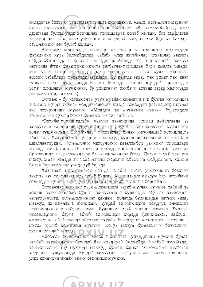 киладиган бозорни ривожлантиришга киришамиз. Аммо, истеъмолчиларнинг бизнинг махсулотимизни харид қилиш кобилияти кўп вакт мобайнида паст даражада булса, унда хохишлар хохишларча колиб кетади, биз сарфлаган капитал эса нарх наво узгаришини келтириб чиқара олмайди ва бекорга сарфлангани аён булиб колади. Аксарият холларда, инсонлар эхтиёжлар ва хохишлар уртасидаги фаркликни кура билмайдилар, сабаби улар эхтиёжлар хохишлар эвазига пайдо бўлади деган фикрга таянадилар. Аслида эса, хар қандай эхтиёж негизида ётган факатгина иккита рағбатлантиришдан бири амалга ошади, яъни узига зарар етказмасдан рохат олиш истаги инсон хулк-атворининг асосий сабаблари сифатида каралади. Бу пайтда зарар хам рохат хам кенг тушунча сифатида каралади. Баъзи пайтларда инсонлар шундай нарсалардан рохат олишлари мумкинки, бу рохатнинг окибати аслида зарар келтиради (наркотиклар, алкоголь). Эхтиеж – бу истеъмолчи учун муайан кийматга эга бўлган интилишга аталади. Бунда киймат моддий-ашёвий хамда номоддий (маънавий) шаклда акс эттирилиши мумкин. «Моддий ва маънавий озика» борасидаги айтиладиган сузлар бежиз булмаслиги аён албатта. «Эхтиёж-хохиш-талаб» мантик занжирида, хохиш дейилганда уз эхтиёжини кондириш тушунилади, яъни, муайан бир эхтиёжга асосланган холат тушунилади. Эхтиёжлар хиссиётлар билан уйгунлашиб хохишларга айланади. Хохишлар ва уларнинг мавжуд булиш шароитлари эса талабни шакллантиради. Истеъмолчи махсулотни авваломбор узининг хохишлари асосида сотиб олади. Шароитлар асосида ташкил топадиган талаб негизида бу хохишларнинг стимуллари ёки чекловчилари ётади. Лекин, сотиб олинган махсулотдан келадиган рохатланиш жараёни объектив фойдалилик холати билан бир вактнинг узида руй беради. Хохишлар шакланмаган пайтда талабга таъсир утказишлик бекорчи вакт ва куч сарфланишига сабаб бўлади. Хохишларга маълум бир эхтиёжни сезмасдан туриб таъсир утказишлик хам ижобий самара бермайди. Эхтиёжлар узининг туркумланишига қараб мутлак, сунъий, табиий ва хохиш эвазига пайдо бўлган эхтиежларга булинади. Мутлак эхтиёжлар категориясига, истеъмолчининг қандай холатда булишидан катъий назар мавжуд эхтиёжларга айтилади. Бундай эхтиёжларни кондира олмаслик истеъмолчининг хаётига зомин булишига олиб келиши мумкин. Буларга инсонларнинг барча табиий эхтиёжлари киради (озик-овкат, ахборот, мулокот ва х.) Бизнесда абсолют эхтиёж бозорда уз махсулотини сотишни мисол қилиб келтириш мумкин. Сотув мажуд булмаслиги бизнеснинг тугашига олиб келади. Абсолют эхтиёжларни хисобга олиб ва туйиндириш мумкин булса, нисбий эхтиёжларни бахолаб ёки кондириб булмайди. Нисбий эхтиёжлар категориясига шу мухитда мавжуд бўлган бошқа эхтиёжларга нисбатан устунлик тушунилади. Бундай эхтиёжларнинг узига хос томони шундаки, улар кондирилгандан кейин сезилиши мумкин. 