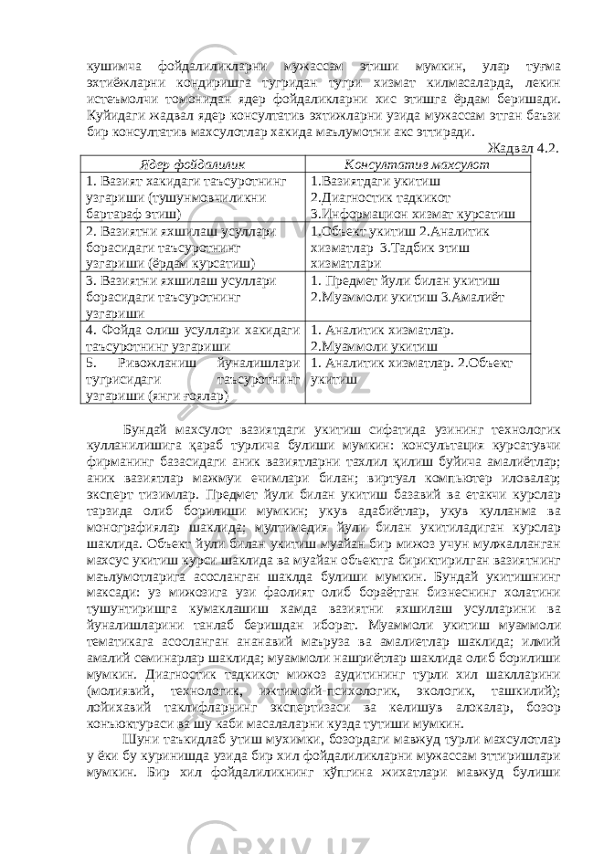 кушимча фойдалиликларни мужассам этиши мумкин, улар туғма эхтиёжларни кондиришга тугридан тугри хизмат килмасаларда, лекин истеъмолчи томонидан ядер фойдаликларни хис этишга ёрдам беришади. Куйидаги жадвал ядер консултатив эхтижларни узида мужассам этган баъзи бир консултатив махсулотлар хакида маълумотни акс эттиради. Жадвал 4.2. Ядер фойдалилик Консултатив махсулот 1. Вазият хакидаги таъсуротнинг узгариши (тушунмовчиликни бартараф этиш) 1.Вазиятдаги укитиш 2.Диагностик тадкикот 3.Информацион хизмат курсатиш 2. Вазиятни яхшилаш усуллари борасидаги таъсуротнинг узгариши (ёрдам курсатиш) 1.Объект укитиш 2.Аналитик хизматлар 3.Тадбик этиш хизматлари 3. Вазиятни яхшилаш усуллари борасидаги таъсуротнинг узгариши 1. Предмет йули билан укитиш 2.Муаммоли укитиш 3.Амалиёт 4. Фойда олиш усуллари хакидаги таъсуротнинг узгариши 1. Аналитик хизматлар. 2.Муаммоли укитиш 5. Ривожланиш йуналишлари тугрисидаги таъсуротнинг узгариши (янги ғоялар) 1. Аналитик хизматлар. 2.Объект укитиш Бундай махсулот вазиятдаги укитиш сифатида узининг технологик кулланилишига қараб турлича булиши мумкин: консультация курсатувчи фирманинг базасидаги аник вазиятларни тахлил қилиш буйича амалиётлар; аник вазиятлар мажмуи ечимлари билан; виртуал компьютер иловалар; эксперт тизимлар. Предмет йули билан укитиш базавий ва етакчи курслар тарзида олиб борилиши мумкин; укув адабиётлар, укув кулланма ва монографиялар шаклида; мултимедия йули билан укитиладиган курслар шаклида. Объект йули билан укитиш муайан бир мижоз учун мулжалланган махсус укитиш курси шаклида ва муайан объектга бириктирилган вазиятнинг маълумотларига асосланган шаклда булиши мумкин. Бундай укитишнинг максади: уз мижозига узи фаолият олиб бораётган бизнеснинг холатини тушунтиришга кумаклашиш хамда вазиятни яхшилаш усулларини ва йуналишларини танлаб беришдан иборат. Муаммоли укитиш муаммоли тематикага асосланган ананавий маъруза ва амалиетлар шаклида; илмий амалий семинарлар шаклида; муаммоли нашриётлар шаклида олиб борилиши мумкин. Диагностик тадкикот мижоз аудитининг турли хил шаклларини (молиявий, технологик, ижтимоий-психологик, экологик, ташкилий); лойихавий таклифларнинг экспертизаси ва келишув алокалар, бозор конъюктураси ва шу каби масалаларни кузда тутиши мумкин. Шуни таъкидлаб утиш мухимки, бозордаги мавжуд турли махсулотлар у ёки бу куринишда узида бир хил фойдалиликларни мужассам эттиришлари мумкин. Бир хил фойдалиликнинг кўпгина жихатлари мавжуд булиши 