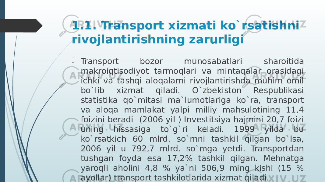 1.1. Transport xizmati ko`rsatishni rivojlantirishning zarurligi  Transport bozor munosabatlari sharoitida makroiqtisodiyot tarmoqlari va mintaqalar orasidagi ichki va tashqi aloqalarni rivojlantirishda muhim omil bo`lib xizmat qiladi. O`zbekiston Respublikasi statistika qo`mitasi ma`lumotlariga ko`ra, transport va aloqa mamlakat yalpi milliy mahsulotining 11,4 foizini beradi (2006 yil ) Investitsiya hajmini 20,7 foizi uning hissasiga to`g`ri keladi. 1999 yilda bu ko`rsatkich 60 mlrd. so`mni tashkil qilgan bo`lsa, 2006 yil u 792,7 mlrd. so`mga yetdi. Transportdan tushgan foyda esa 17,2% tashkil qilgan. Mehnatga yaroqli aholini 4,8 % ya`ni 506,9 ming kishi (15 % ayollar) transport tashkilotlarida xizmat qiladi. 