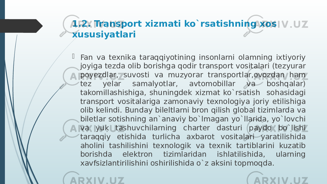 1.2. Transport xizmati ko`rsatishning xos xususiyatlari  Fan va texnika taraqqiyotining insonlarni olamning ixtiyoriy joyiga tezda olib borishga qodir transport vositalari (tezyurar poyezdlar, suvosti va muzyorar transportlar,ovozdan ham tez yelar samalyotlar, avtomobillar va boshqalar) takomillashishiga, shuningdek xizmat ko`rsatish sohasidagi transport vositalariga zamonaviy texnologiya joriy etilishiga olib kelindi. Bunday bileltlarni bron qilish global tizimlarda va biletlar sotishning an`anaviy bo`lmagan yo`llarida, yo`lovchi va yuk tashuvchilarning charter dasturi paydo bo`lishi taraqqiy etishida turlicha axbarot vositalari yaratilishida aholini tashilishini texnologik va texnik tartiblarini kuzatib borishda elektron tizimlaridan ishlatilishida, ularning xavfsizlantirilishini oshirilishida o`z aksini topmoqda. 