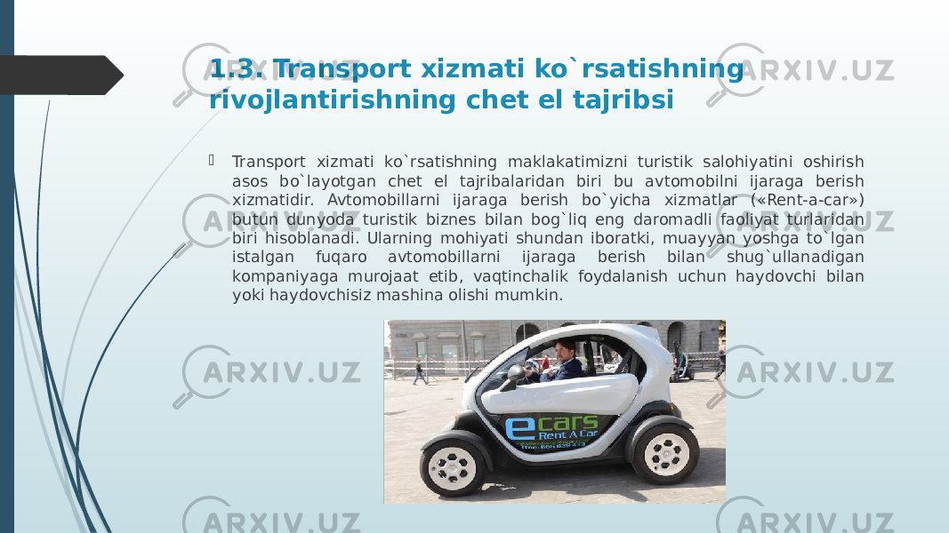 1.3. Transport xizmati ko`rsatishning rivojlantirishning chet el tajribsi  Transport xizmati ko`rsatishning maklakatimizni turistik salohiyatini oshirish asos bo`layotgan chet el tajribalaridan biri bu avtomobilni ijaraga berish xizmatidir. Avtomobillarni ijaraga berish bo`yicha xizmatlar («Rent-a-car») butun dunyoda turistik biznes bilan bog`liq eng daromadli faoliyat turlaridan biri hisoblanadi. Ularning mohiyati shundan iboratki, muayyan yoshga to`lgan istalgan fuqaro avtomobillarni ijaraga berish bilan shug`ullanadigan kompaniyaga murojaat etib, vaqtinchalik foydalanish uchun haydovchi bilan yoki haydovchisiz mashina olishi mumkin. 