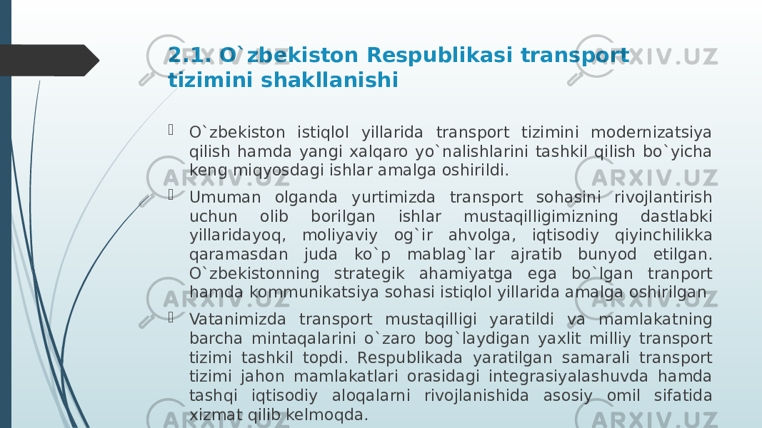 2.1. O`zbekiston Respublikasi transport tizimini shakllanishi  O`zbekiston istiqlol yillarida transport tizimini modernizatsiya qilish hamda yangi xalqaro yo`nalishlarini tashkil qilish bo`yicha keng miqyosdagi ishlar amalga oshirildi.  Umuman olganda yurtimizda transport sohasini rivojlantirish uchun olib borilgan ishlar mustaqilligimizning dastlabki yillaridayoq, moliyaviy og`ir ahvolga, iqtisodiy qiyinchilikka qaramasdan juda ko`p mablag`lar ajratib bunyod etilgan. O`zbekistonning strategik ahamiyatga ega bo`lgan tranport hamda kommunikatsiya sohasi istiqlol yillarida amalga oshirilgan  Vatanimizda transport mustaqilligi yaratildi va mamlakatning barcha mintaqalarini o`zaro bog`laydigan yaxlit milliy transport tizimi tashkil topdi. Respublikada yaratilgan samarali transport tizimi jahon mamlakatlari orasidagi integrasiyalashuvda hamda tashqi iqtisodiy aloqalarni rivojlanishida asosiy omil sifatida xizmat qilib kelmoqda. 