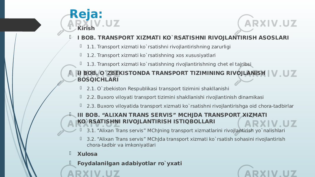 Reja:  Kirish  I BOB. TRANSPORT XIZMATI KO`RSATISHNI RIVOJLANTIRISH ASOSLARI  1.1. Transport xizmati ko`rsatishni rivojlantirishning zarurligi  1.2. Transport xizmati ko`rsatishning xos xususiyatlari  1.3. Transport xizmati ko`rsatishning rivojlantirishning chet el tajribsi  II BOB. O`ZBEKISTONDA TRANSPORT TIZIMINING RIVOJLANISH BOSQICHLARI  2.1. O`zbekiston Respublikasi transport tizimini shakllanishi  2.2. Buxoro viloyati transport tizimini shakllanishi rivojlantinish dinamikasi  2.3. Buxoro viloyatida transport xizmati ko`rsatishni rivojlantirishga oid chora-tadbirlar  III BOB. “ALIXAN TRANS SERVIS” MCHJDA TRANSPORT XIZMATI KO`RSATISHNI RIVOJLANTIRISH ISTIQBOLLARI  3.1. “Alixan Trans servis” MChJning transport xizmatlarini rivojlantirish yo`nalishlari  3.2. “Alixan Trans servis” MChJda transport xizmati ko`rsatish sohasini rivojlantirish chora-tadbir va imkoniyatlari  Xulosa  Foydalanilgan adabiyotlar ro`yxati 