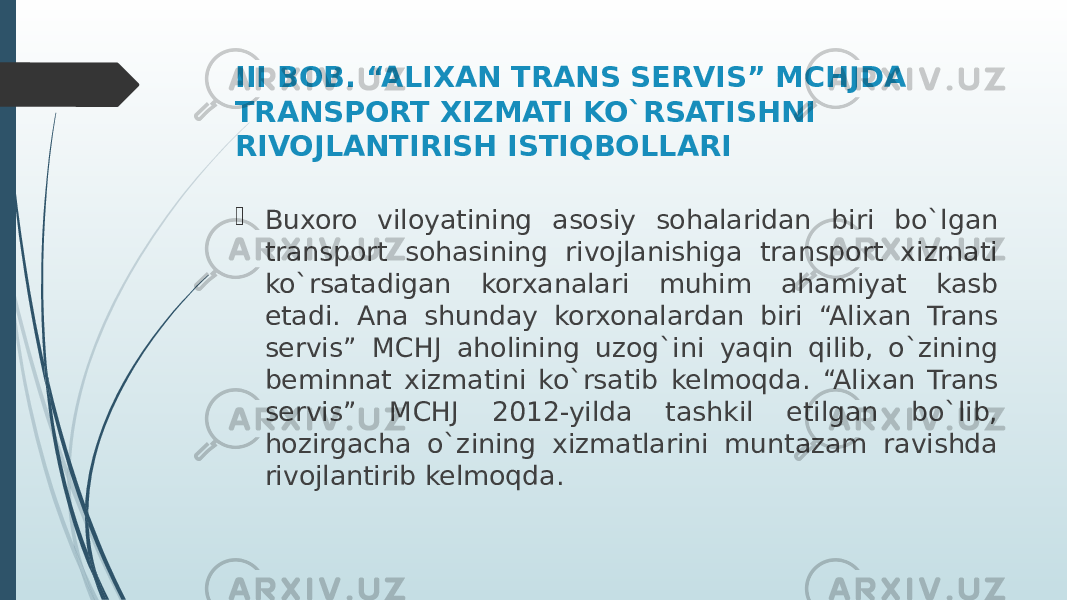 III BOB. “ALIXAN TRANS SERVIS” MCHJDA TRANSPORT XIZMATI KO`RSATISHNI RIVOJLANTIRISH ISTIQBOLLARI  Buxoro viloyatining asosiy sohalaridan biri bo`lgan transport sohasining rivojlanishiga transport xizmati ko`rsatadigan korxanalari muhim ahamiyat kasb etadi. Ana shunday korxonalardan biri “Alixan Trans servis” MCHJ aholining uzog`ini yaqin qilib, o`zining beminnat xizmatini ko`rsatib kelmoqda. “Alixan Trans servis” MCHJ 2012-yilda tashkil etilgan bo`lib, hozirgacha o`zining xizmatlarini muntazam ravishda rivojlantirib kelmoqda. 