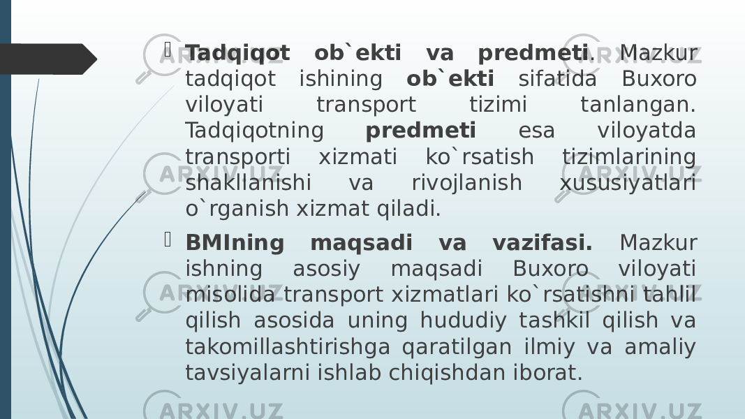  Tadqiqot ob`ekti va predmeti . Mazkur tadqiqot ishining ob`ekti sifatida Buxoro viloyati transport tizimi tanlangan. Tadqiqotning predmeti esa viloyatda transporti xizmati ko`rsatish tizimlarining shakllanishi va rivojlanish xususiyatlari o`rganish xizmat qiladi.  BMIning maqsadi va vazifasi. Mazkur ishning asosiy maqsadi Buxoro viloyati misolida transport xizmatlari ko`rsatishni tahlil qilish asosida uning hududiy tashkil qilish va takomillashtirishga qaratilgan ilmiy va amaliy tavsiyalarni ishlab chiqishdan iborat. 