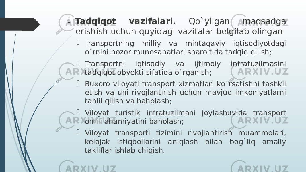  Tadqiqot vazifalari. Qo`yilgan maqsadga erishish uchun quyidagi vazifalar belgilab olingan:  Transportning milliy va mintaqaviy iqtisodiyotdagi o`rnini bozor munosabatlari sharoitida tadqiq qilish;  Transportni iqtisodiy va ijtimoiy infratuzilmasini tadqiqot obyekti sifatida o`rganish;  Buxoro viloyati transport xizmatlari ko`rsatishni tashkil etish va uni rivojlantirish uchun mavjud imkoniyatlarni tahlil qilish va baholash;  Viloyat turistik infratuzilmani joylashuvida transport omili ahamiyatini baholash;  Viloyat transporti tizimini rivojlantirish muammolari, kelajak istiqbollarini aniqlash bilan bog`liq amaliy takliflar ishlab chiqish. 