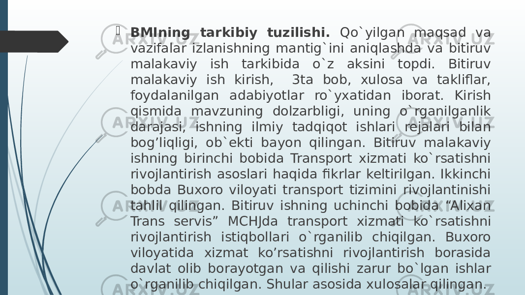  BMIning tarkibiy tuzilishi. Qo`yilgan maqsad va vazifalar izlanishning mantig`ini aniqlashda va bitiruv malakaviy ish tarkibida o`z aksini topdi. Bitiruv malakaviy ish kirish, 3ta bob, xulosa va takliflar, foydalanilgan adabiyotlar ro`yxatidan iborat. Kirish qismida mavzuning dolzarbligi, uning o`rganilganlik darajasi, ishning ilmiy tadqiqot ishlari rejalari bilan bog’liqligi, ob`ekti bayon qilingan. Bitiruv malakaviy ishning birinchi bobida Transport xizmati ko`rsatishni rivojlantirish asoslari haqida fikrlar keltirilgan. Ikkinchi bobda Buxoro viloyati transport tizimini rivojlantinishi tahlil qilingan. Bitiruv ishning uchinchi bobida “Alixan Trans servis” MCHJda transport xizmati ko`rsatishni rivojlantirish istiqbollari o`rganilib chiqilgan. Buxoro viloyatida xizmat ko’rsatishni rivojlantirish borasida davlat olib borayotgan va qilishi zarur bo`lgan ishlar o`rganilib chiqilgan. Shular asosida xulosalar qilingan. 