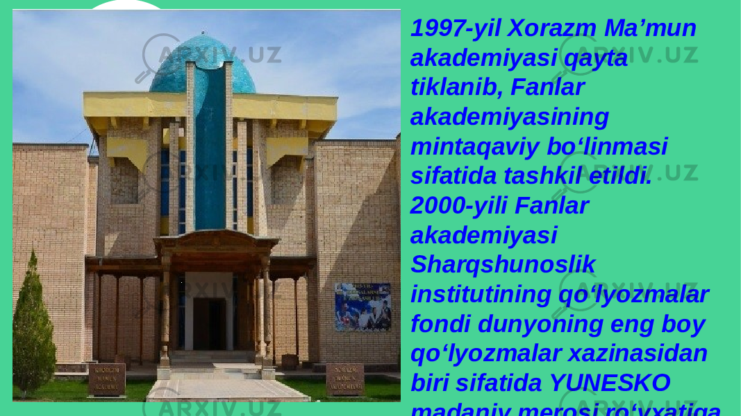 1997-yil Xorazm Ma’mun akademiyasi qayta tiklanib, Fanlar akademiyasining mintaqaviy bo‘linmasi sifatida tashkil etildi. 2000-yili Fanlar akademiyasi Sharqshunoslik institutining qo‘lyozmalar fondi dunyoning eng boy qo‘lyozmalar xazinasidan biri sifatida YUNESKO madaniy merosi ro‘yxatiga kiritildi 