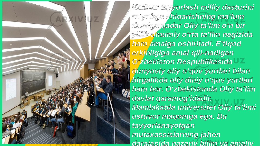 Kadrlar tayyorlash milliy dasturini roʻyobga chiqarishning maʼlum davriga qadar Oliy taʼlim oʻn bir yillik umumiy oʻrta taʼlim negizida ham amalga oshiriladi. Eʼtiqod erkinligiga amal qili-nadigan Oʻzbekiston Respublikasida dunyoviy oliy oʻquv yurtlari bilan birgalikda oliy diniy oʻquv yurtlari ham bor. Oʻzbekistonda Oliy taʼlim davlat qaramogʻidadir. Mamlakatda universitet Oliy taʼlimi ustuvor maqomga ega. Bu tayyorlanayotgan mutaxassislarning jahon darajasida nazariy bilim va amaliy tayyorgarlikka ega boʻlish imkonini beradi. 