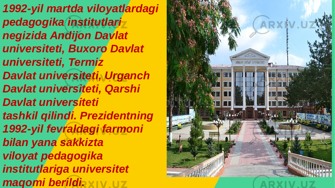 1992-yil martda viloyatlardagi pedagogika institutlari negizida Andijon Davlat universiteti, Buxoro Davlat universiteti, Termiz Davlat universiteti, Urganch Davlat universiteti, Qarshi Davlat universiteti tashkil qilindi. Prezidentning 1992-yil fevraldagi farmoni bilan yana sakkizta viloyat pedagogika institutlariga universitet maqomi berildi. 