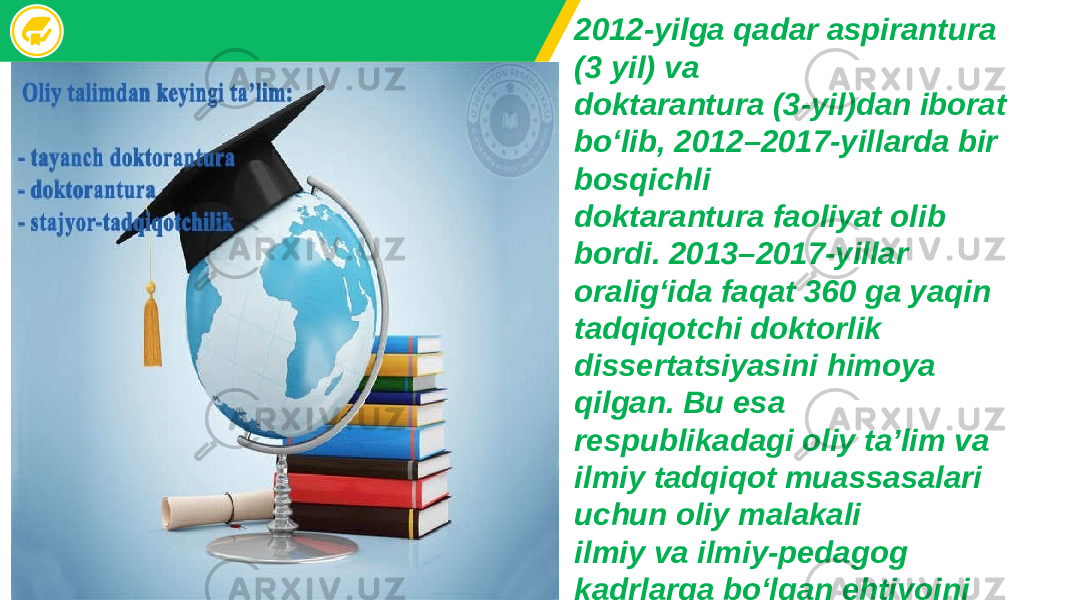 2012-yilga qadar aspirantura (3 yil) va doktarantura (3-yil)dan iborat bo‘lib, 2012–2017-yillarda bir bosqichli doktarantura faoliyat olib bordi. 2013–2017-yillar oralig‘ida faqat 360 ga yaqin tadqiqotchi doktorlik dissertatsiyasini himoya qilgan. Bu esa respublikadagi oliy ta’lim va ilmiy tadqiqot muassasalari uchun oliy malakali ilmiy va ilmiy-pedagog kadrlarga bo‘lgan ehtiyojni qondira olmadi. 