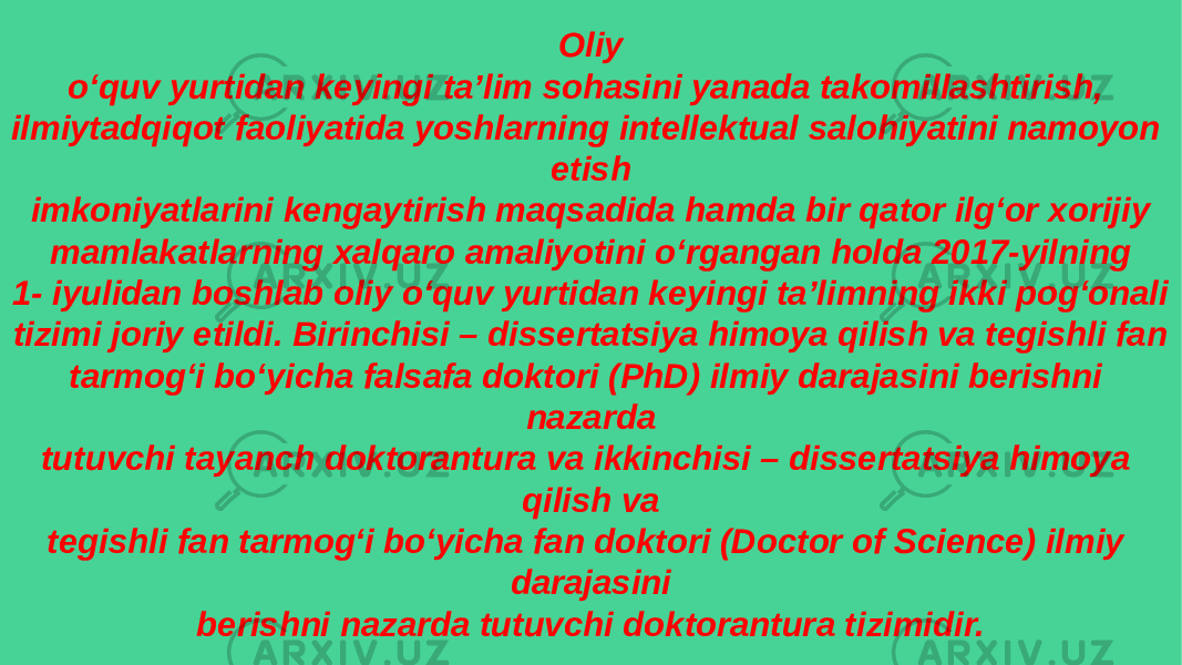 Oliy o‘quv yurtidan keyingi ta’lim sohasini yanada takomillashtirish, ilmiytadqiqot faoliyatida yoshlarning intellektual salohiyatini namoyon etish imkoniyatlarini kengaytirish maqsadida hamda bir qator ilg‘or xorijiy mamlakatlarning xalqaro amaliyotini o‘rgangan holda 2017-yilning 1- iyulidan boshlab oliy o‘quv yurtidan keyingi ta’limning ikki pog‘onali tizimi joriy etildi. Birinchisi – dissertatsiya himoya qilish va tegishli fan tarmog‘i bo‘yicha falsafa doktori (PhD) ilmiy darajasini berishni nazarda tutuvchi tayanch doktorantura va ikkinchisi – dissertatsiya himoya qilish va tegishli fan tarmog‘i bo‘yicha fan doktori (Doctor of Science) ilmiy darajasini berishni nazarda tutuvchi doktorantura tizimidir. 