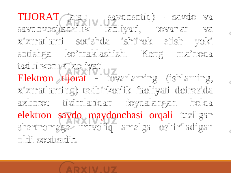 TIJORАT (arab. - savdosotiq) - savdo va savdovositachilik faoliyati, tovarlar va xizmatlarni sotishda ishtirok etish yoki sotishga koʼmaklashish. Keng maʼnoda tadbirkorlik faoliyati. Elektron tijorat - tovarlarning (ishlarning, xizmatlarning) tadbirkorlik faoliyati doirasida axborot tizimlaridan foydalangan holda elektron savdo maydonchasi orqali tuzilgan shartnomaga muvofiq amalga oshiriladigan oldi-sotdisidir. 